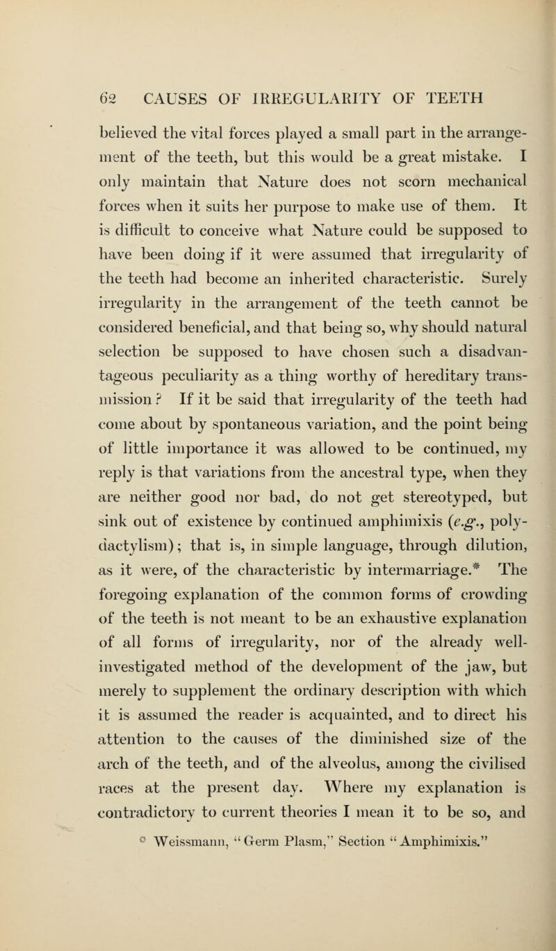 believed the vital forces played a small part in the arrange- ment of the teeth, but this would be a great mistake. I only maintain that Nature does not scorn mechanical forces when it suits her purpose to make use of them. It is difficult to conceive what Nature could be supposed to have been doing if it were assumed that irregularity of the teeth had become an inherited characteristic. Surely irregularity in the arrangement of the teeth cannot be considered beneficial, and that being so, why should natural selection be supposed to have chosen such a disadvan- tageous peculiarity as a thing worthy of hereditary trans- mission ? If it be said that irregularity of the teeth had come about by spontaneous variation, and the point being of little importance it was allowed to be continued, my reply is that variations from the ancestral type, when they are neither good nor bad, do not get stereotyped, but sink out of existence by continued amphimixis {e.g.^ po^y- dactylism); that is, in simple language, through dilution, as it were, of the characteristic by intermarriage.* The foregoing explanation of the common forms of crowding of the teeth is not meant to be an exhaustive explanation of all forms of irregularity, nor of the already well- investigated method of the development of the jaw, but merely to supplement the ordinary description with which it is assumed the reader is acquainted, and to direct his attention to the causes of the diminished size of the arch of the teeth, and of the alveolus, among the civilised races at the present day. Where my explanation is contradictory to current theories I mean it to be so, and *•■ Weissmann, Germ Plasm, Section Amphimixis.
