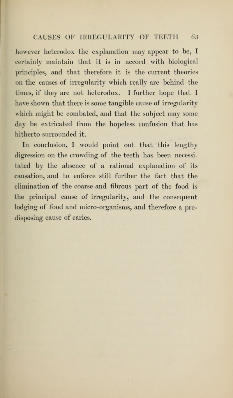 however heterodox the explanation may appear to be, I certainly maintain that it is in accord with biological principles, and that therefore it is the current theories on the causes of irreoularitv which reallv are behind the times, if they are not heterodox. I further hope that I have shown that there is some tangible cause of irregularity which might be combated, and that the subject may some day be extricated from the hojDcless confusion that has hitherto surrounded it. In conclusion, I would point out that this lengthy digi-ession on the crowding of the teeth has been necessi- tated by the absence of a rational explanation of its causation, and to enforce still further the fact that the elimination of the coarse and fibrous part of the food is the principal cause of irregularity, and the consequent lodging of food and micro-organisms, and therefore a pre- disposing cause of caries.