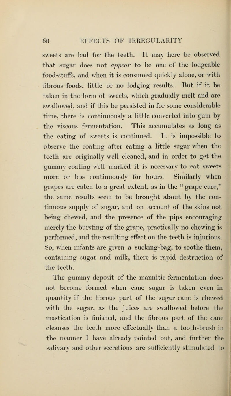 '>^. sweets are bad for the teeth. It may here be observed that sugar does not appear to be one of the lodgeable food-stuffs, and when it is consumed quickly alone, or with fibrous foods, little or no lodging results. But if it be taken in the form of sweets, which gradually melt and are swallowed, and if this be persisted in for some considerable time, there is continuously a little converted into gum by the viscous fermentation. This accumulates as long as the eating of sweets is continued. It is impossible to observe the coating after eating a little sugar when the teeth are originally well cleaned, and in order to get the gummy coating well marked it is necessary to eat sweets more or less continuously for hours. Similarly when grapes are eaten to a great extent, as in the  grape cure,'^ the same results seem to be brought about by the con- tinuous supply of sugar, and on account of the skins not being chewed, and the presence of the pips encouraging merely the bursting of the grape, practically no chewing is performed, and the resulting effect on the teeth is injurious. So, when infants are given a sucking-bag, to soothe them, containing sugar and milk, there is rapid destruction of the teeth. The gununy deposit of the mannitic fermentation does not become formed when cane sugar is taken even in quantity if the fibrous part of the sugar cane is chewed with the sugar, as the juices are swallowed before the mastication is finished, and the fibrous part of the cane cleanses the teeth more effectually than a tooth-brush in the ujanner I have already pointed out, and further the salivary and other secretions are sufficiently stinudated to