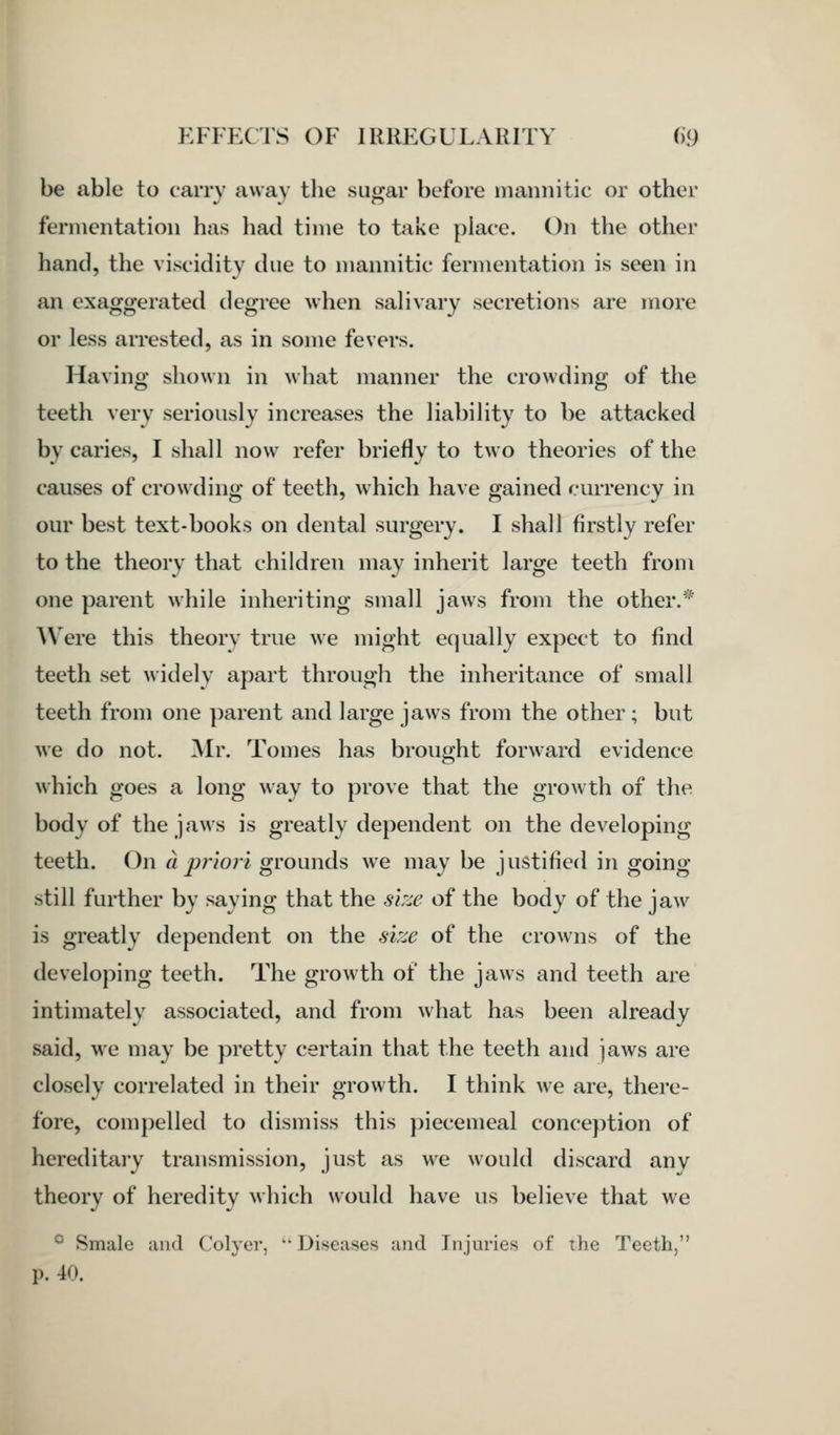 be able to carry away the sugar before mannitic or other fermentation has had time to take place. On the other hand, the viscidity due to mannitic fermentation is seen in an exaggerated degree when salivary secretions are more or less arrested, as in some fevers. Having shown in what manner the crowding of the teeth very seriously increases the liability to be attacked by caries, I shall now refer briefly to two theories of the causes of crowding of teeth, which have gained currency in our best text-books on dental surgery. I shall firstly refer to the theory that children may inherit large teeth from one parent while inheriting small jaws from the other.* AN ere this theorv true we might equally expect to find teeth set widely apart through the inheritance of small teeth from one parent and large jaws from the other; but we do not. Mr. Tomes has brought forward evidence which goes a long way to prove that the growth of the body of the jaws is greatly dependent on the developing teeth. On a priori grounds we may be justified in going still further by saying that the size of the body of the jaw is greatly dependent on the size of the crowns of the developing teeth. The growth of the jaws and teeth are intimately associated, and from what has been already said, we may be pretty certain that the teeth and jaws are closely correlated in their growth. I think we are, there- fore, compelled to dismiss this piecemeal conception of hereditary transmission, just as we would discard any theory of heredity which would have us believe that we ^ Smale uiid Colyer,  Diseases and Injuries of the Teeth, p. 40.