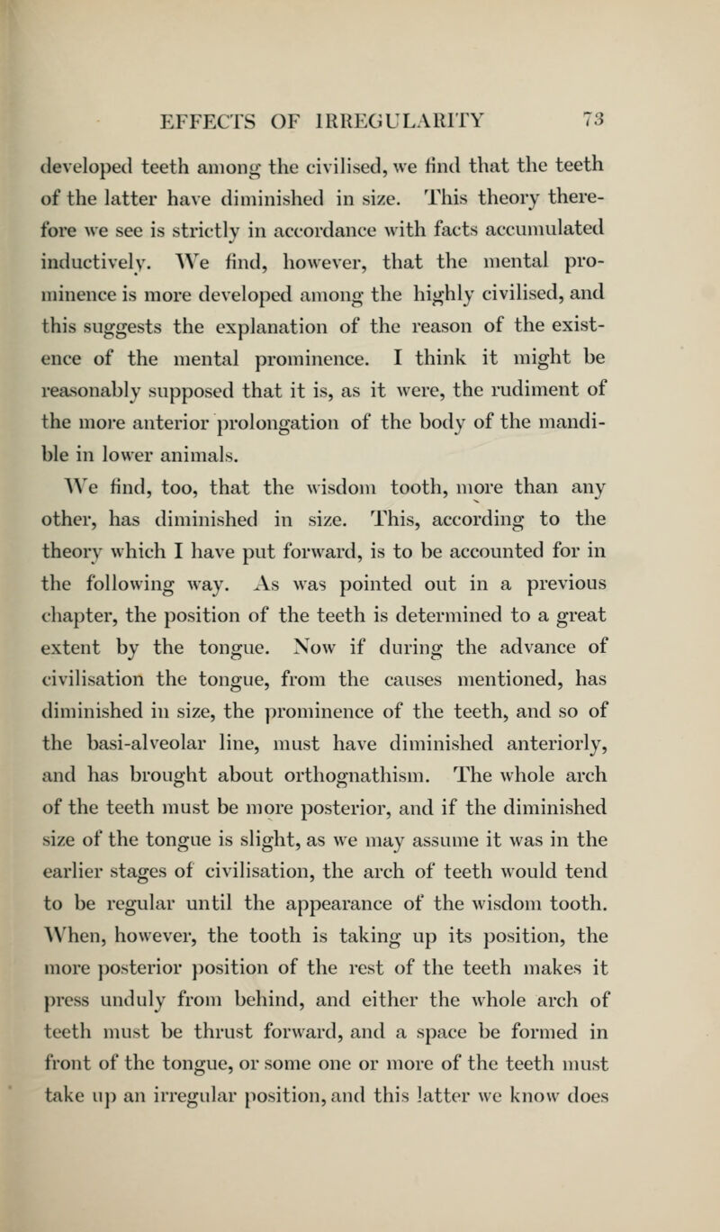 developed teeth among the civilised, we find that the teeth of the latter have diminished in size. This theory there- fore we see is strictly in accordance with facts accumulated inductively. AVe find, however, that the mental pro- minence is more developed among the highly civilised, and this suggests the explanation of the reason of the exist- ence of the mental prominence. I think it might be reasonably supposed that it is, as it were, the rudiment of the more anterior prolongation of the body of the mandi- ble in lower animals. We find, too, that the wisdom tooth, more than any other, has diminished in size. This, according to the theory which I have put forward, is to be accounted for in the following way. As was pointed out in a previous chapter, the position of the teeth is determined to a great extent by the tongue. Now if during the advance of civilisation the tongue, from the causes mentioned, has diminished in size, the prominence of the teeth, and so of the basi-alveolar line, must have diminished anteriorly, and has brought about orthognathism. The whole arch of the teeth must be more posterior, and if the diminished size of the tongue is slight, as we may assume it was in the earlier stages of civilisation, the arch of teeth would tend to be regular until the appearance of the wisdom tooth. AVhen, however, the tooth is taking up its position, the more posterior j)osition of the rest of the teeth makes it press unduly from behind, and either the whole arch of teeth must be thrust forward, and a space be formed in front of the tongue, or some one or more of the teeth nuist take up an irregular position, and this latter we know does
