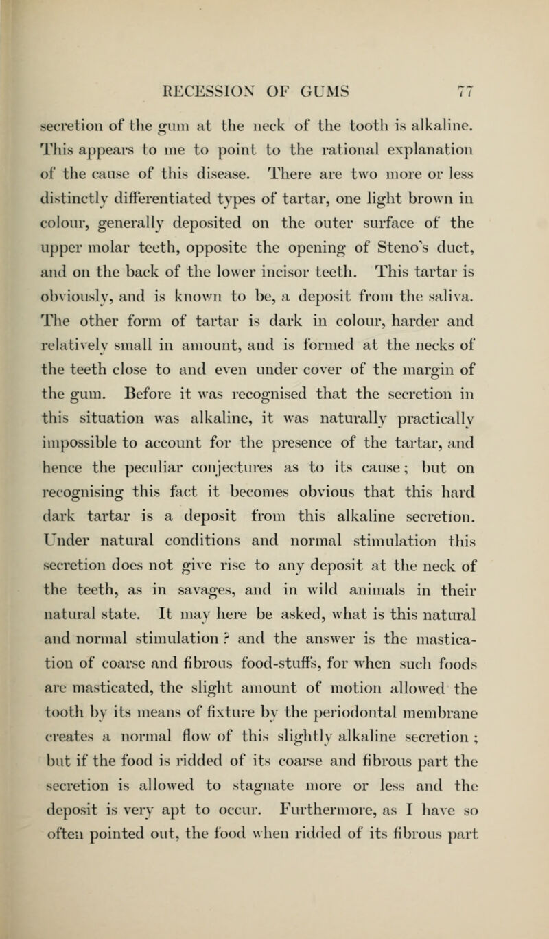 secretion of the gum at the neck of the tooth is alkahne. This appears to me to point to the rational explanation of the cause of this disease. There are two more or less distinctly differentiated types of tartar, one light brown in colour, generally deposited on the outer surface of the upper molar teeth, ojiposite the opening of Steno's duct, and on the back of the lower incisor teeth. This tartar is obviously, and is known to be, a deposit from the saliva. The other form of tartar is dark in colour, harder and relatively small in amount, and is formed at the necks of the teeth close to and even under cover of the margin of the gum. Before it was recognised that the secretion in this situation was alkaline, it was naturally practically impossible to account for the presence of the tartar, and hence the peculiar conjectures as to its cause; but on recognising this fact it becomes obvious that this hard dark tartar is a deposit from this alkaline secretion. Under natural conditions and normal stimulation this secretion does not give rise to any deposit at the neck of the teeth, as in savages, and in wild animals in their natural state. It may here be asked, what is this natural and normal stimulation ? and the answer is the mastica- tion of coarse and fibrous food-stuffs, for when such foods are masticated, the slight amount of motion allowed the tooth by its means of fixture by the periodontal membrane creates a normal flow of this slightly alkaline secretion ; but if the food is ridded of its coarse and fibrous part the secretion is allowed to stagnate more or less and the deposit is very apt to occur. Furthermore, as I have so often pointed out, the food \\hen ridded of its fibrous part