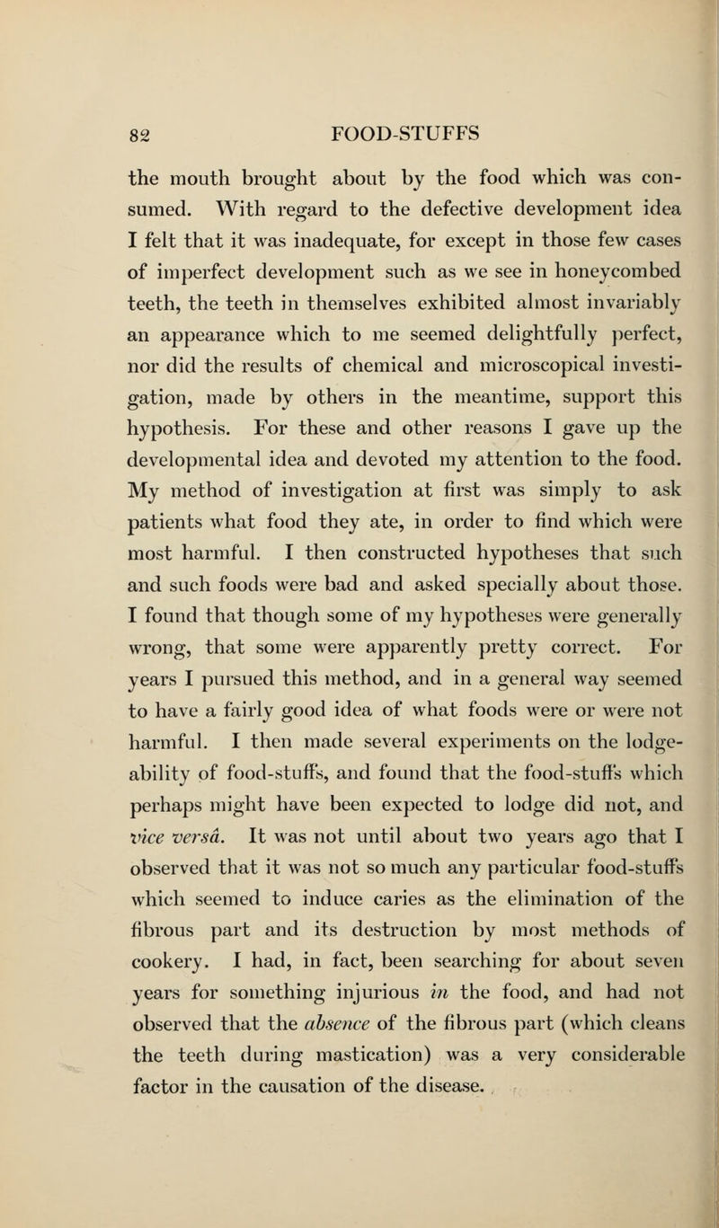 the mouth brought about by the food which was con- sumed. With regard to the defective development idea I felt that it was inadequate, for except in those few cases of imperfect development such as we see in honeycombed teeth, the teeth in themselves exhibited almost invariably an appearance which to me seemed delightfully perfect, nor did the results of chemical and microscopical investi- gation, made by others in the meantime, support this hypothesis. For these and other reasons I gave up the developmental idea and devoted my attention to the food. My method of investigation at first was simply to ask patients what food they ate, in order to find which were most harmful. I then constructed hypotheses that such and such foods were bad and asked specially about those. I found that though some of my hypotheses were generally wrong, that some were apparently pretty correct. For years I pursued this method, and in a general way seemed to have a fairly good idea of what foods were or were not harmful. I then made several experiments on the lodge- ability of food-stuffs, and found that the food-stuffs which perhaps might have been expected to lodge did not, and vice versa. It was not until about two years ago that I observed that it was not so much any particular food-stuffs which seemed to induce caries as the elimination of the fibrous part and its destruction by most methods of cookery. I had, in fact, been searching for about seven years for something injurious m the food, and had not observed that the absence of the fibrous part (which cleans the teeth during mastication) was a very considerable factor in the causation of the disease.