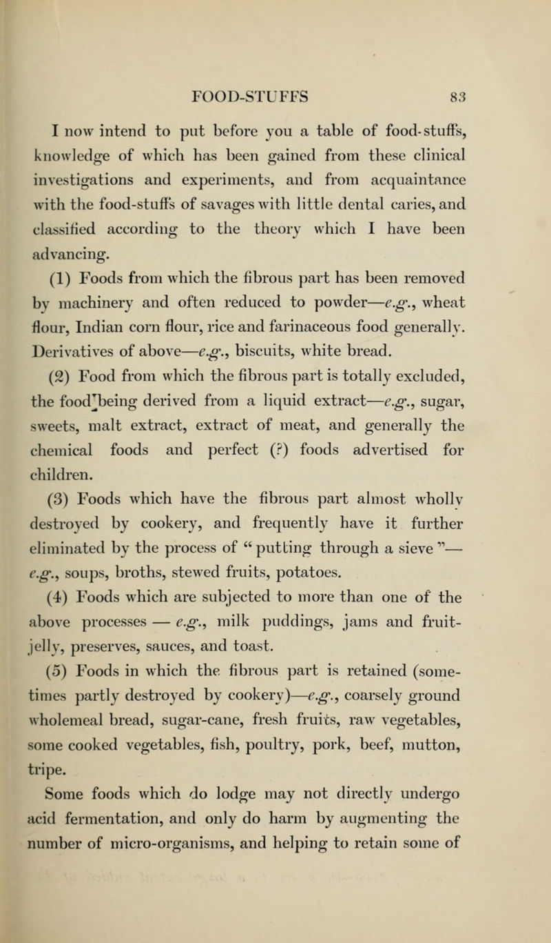 I now intend to put before you a table of food-stuffs, knowledge of which has been gained from these clinical investigations and experiments, and from acquaintance with the food-stuff's of savages with little dental caries, and classified according to the theory which I have been advancing. (1) Foods from which the fibrous part has been removed by machinery and often reduced to powder—e.g.^ wheat flour, Indian corn flour, rice and farinaceous food generally. Derivatives of above—e.g.^ biscuits, white bread. (2) Food from which the fibrous part is totally excluded, the food^being derived from a liquid extract—e.g.^ sugar, sweets, malt extract, extract of meat, and generally the chemical foods and perfect (?) foods advertised for children. (3) Foods which have the fibrous part almost whollv destroyed by cookery, and frequently have it further eliminated by the process of  putting through a sieve '— e.g.^ soups, broths, stewed fruits, potatoes. (4) Foods which are subjected to more than one of the above processes — e.g.^ milk puddings, jams and fruit- jelly, preserves, sauces, and toast. (5) Foods in which the fibrous part is retained (some- times partly destroyed by cookery)—e.g.^ coarsely ground wholemeal bread, sugar-cane, fresh fruits, raw vegetables, some cooked vegetables, fish, poultry, pork, beef, mutton, tripe. Some foods which do lodge may not directly undergo acid fermentation, and only do harm by augmenting the number of micro-organisms, and helping to retain some of