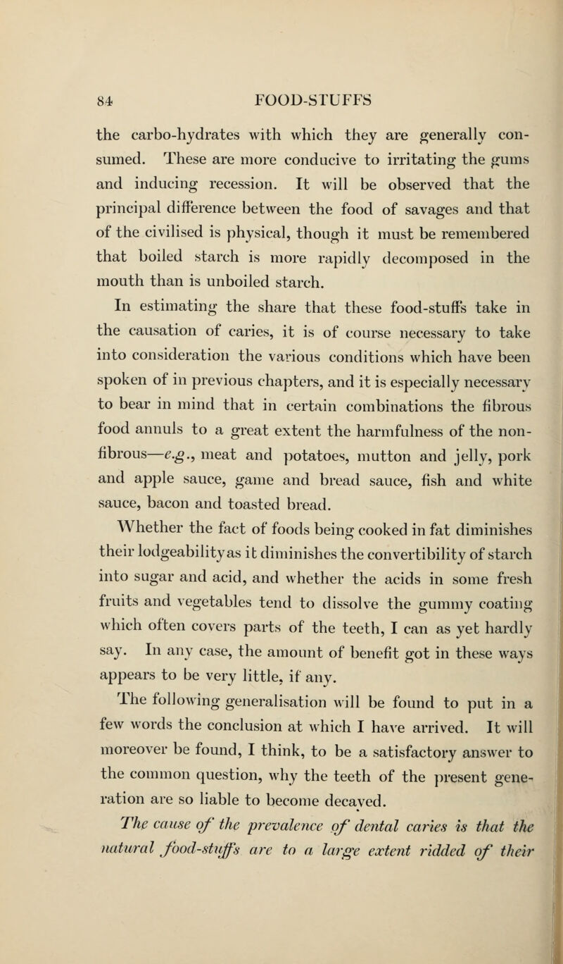 the carbo-hydrates with which they are generally con- sumed. These are more conducive to irritating the gums and inducing recession. It will be observed that the principal difference between the food of savages and that of the civilised is physical, though it must be remembered that boiled starch is more rapidly decomposed in the mouth than is unboiled starch. In estimating the share that these food-stuffs take in the causation of caries, it is of course necessary to take into consideration the various conditions which have been spoken of in previous chapters, and it is especially necessary to bear in mind that in certain combinations the fibrous food annuls to a great extent the harmfulness of the non- fibrous—e.g., meat and potatoes, mutton and jelly, pork and apple sauce, game and bread sauce, fish and white sauce, bacon and toasted bread. Whether the fact of foods being cooked in fat diminishes their lodgeabilityas it diminishes the convertibility of starch into sugar and acid, and whether the acids in some fresh fruits and vegetables tend to dissolve the gummy coating which often covers parts of the teeth, I can as yet hardly say. In any case, the amount of benefit got in these ways appears to be very little, if any. The following generalisation will be found to put in a few words the conclusion at which I ha^'e arrived. It will moreover be found, I think, to be a satisfactory answer to the common question, why the teeth of the present gene- ration are so liable to become decaved. Thp cause of the prevalence of dental caries is that the natural foodstuffs are to a large extent ridded of their