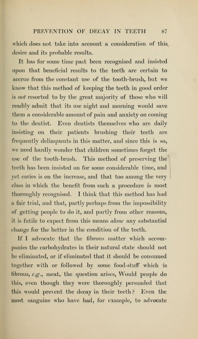 which does not take into account a consideration of this desire and its probable results. It has for some time past been recognised and insisted upon that beneficial results to the teeth are certain to accrue from the constant use of the tooth-brush, but we know that this method of keeping the teeth in good order is iiot resorted to by the great majority of those who will readily admit that its use nioht and morning would save them a considerable amount of pain and anxiety on coming to the dentist. Even dentists themselves who are daily insisting on their patients brushing their teeth are frequently delinquents in this matter, and since this is so, we need hardly wonder that children sometimes forget the use of the tooth-brush. This method of preserving the teeth has been insisted on for some considerable time, and yet caries is on the increase, and that too among the very class in which the benefit from such a procedure is most thoroughly recognised. I think that this method has had a fair trial, and that, partly perhaps from the impossibility of getting people to do it, and partly from other reasons, it is futile to expect from this means alone any substantial chan;e for the better in the condition of the teeth. If I advocate that the fibrous matter which accom- panies the carbohydrates in their natural state should not be eliminated, or if eliminated that it should be consumed together with or followed by some food-stuff* which is fibrous, e.g.-f meat, the question arises, Would people do this, even though they were thoroughly jjersuaded that this would prevent the decay in their teeth ? Even the most sanguine who have had, for example, to advocate