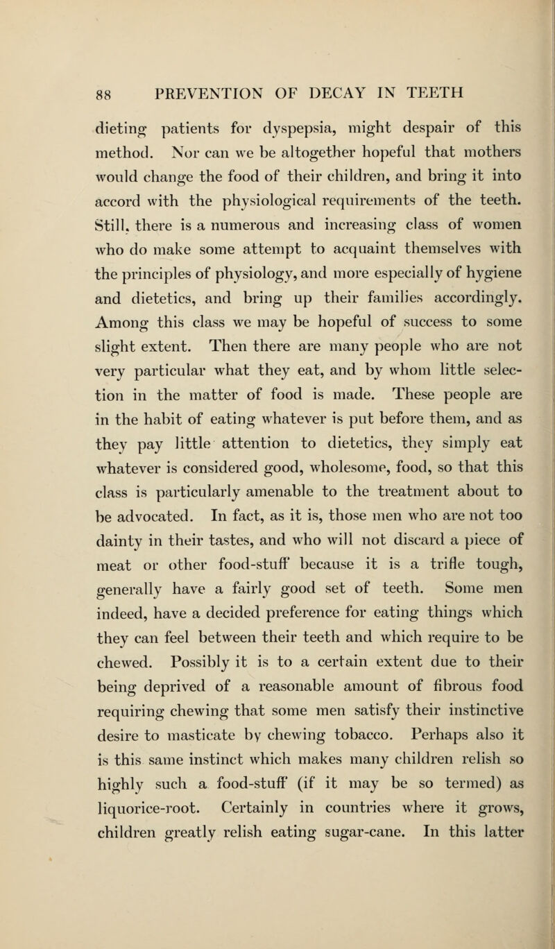 dieting patients for dyspepsia, might despair of this method. Nor can we be altogether hopeful that mothers would change the food of their children, and bring it into accord with the physiological requirements of the teeth. Still, there is a numerous and increasing class of women who do make some attempt to acquaint themselves with the principles of physiology, and more especially of hygiene and dietetics, and bring up their families accordingly. Among this class we may be hopeful of success to some slight extent. Then there are many people who are not very particular what they eat, and by whom little selec- tion in the matter of food is made. These people are in the habit of eating whatever is put before them, and as they pay little attention to dietetics, they simply eat whatever is considered good, wholesome, food, so that this class is particularly amenable to the treatment about to be advocated. In fact, as it is, those men who are not too dainty in their tastes, and w^ho will not discard a piece of meat or other food-stuff because it is a trifle tough, generally have a fairly good set of teeth. Some men indeed, have a decided preference for eating things which they can feel between their teeth and which require to be chewed. Possibly it is to a certain extent due to their being deprived of a reasonable amount of fibrous food requiring chewing that some men satisfy their instinctive desire to masticate by chewing tobacco. Perhaps also it is this same instinct which makes many children relish so highly such a food-stuff (if it may be so termed) as liquorice-root. Certainly in countries where it grows, children greatly relish eating sugar-cane. In this latter