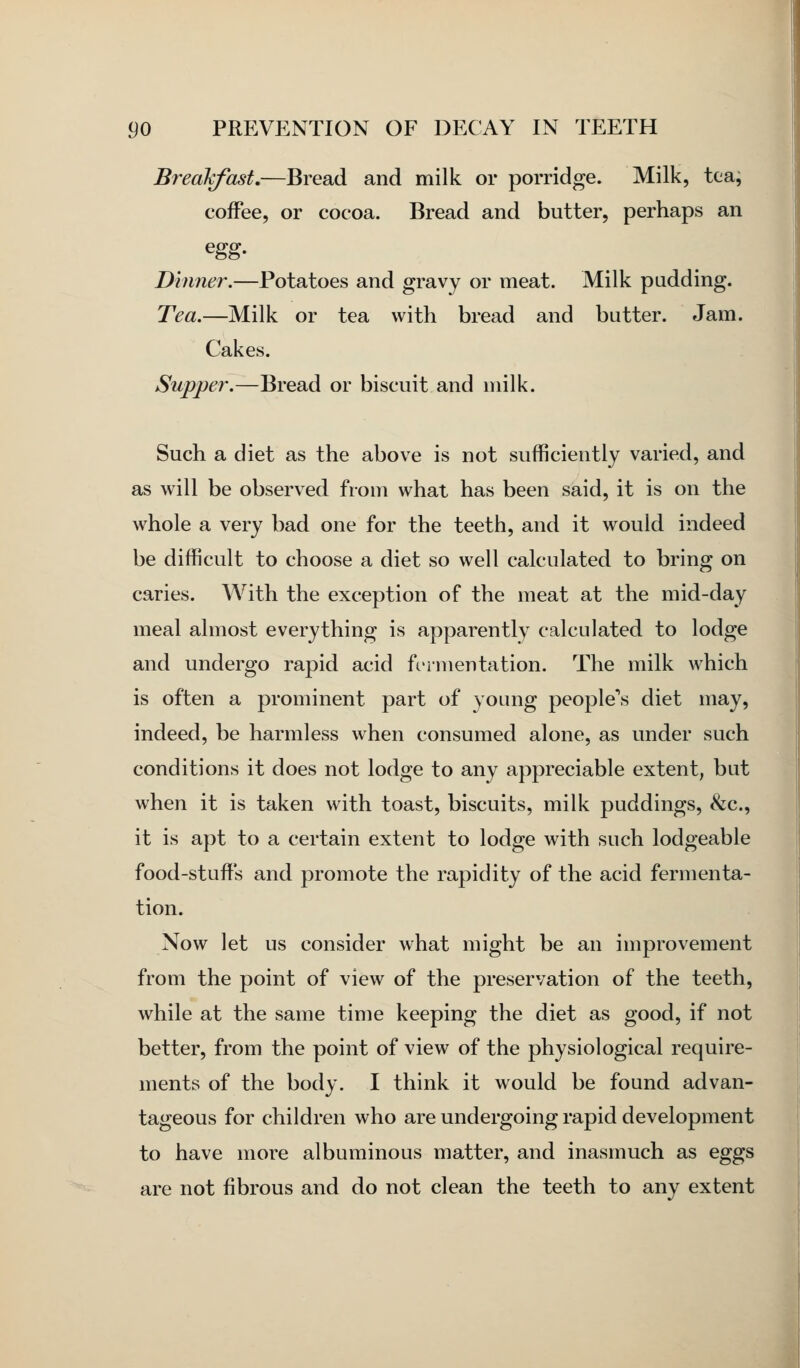 Breakfast,—Bread and milk or porridge. Milk, tea, coffee, or cocoa. Bread and butter, perhaps an Dinner.—Potatoes and gravy or meat. Milk pudding. Tea.—Milk or tea with bread and butter. Jam. Cakes. Supper.—Bread or biscuit and milk. Such a diet as the above is not sufficiently varied, and as will be observed from what has been said, it is on the whole a very bad one for the teeth, and it would indeed be difficult to choose a diet so well calculated to bring on caries. With the exception of the meat at the mid-day meal almost everything is apparently calculated to lodge and undergo rapid acid fermentation. The milk which is often a prominent part of young peopled diet may, indeed, be harmless when consumed alone, as under such conditions it does not lodge to any appreciable extent, but when it is taken with toast, biscuits, milk puddings, &c., it is apt to a certain extent to lodge with such lodgeable food-stuffs and promote the rapidity of the acid fermenta- tion. Now let us consider what might be an improvement from the point of view of the preservation of the teeth, while at the same time keeping the diet as good, if not better, from the point of view of the physiological require- ments of the body. I think it would be found advan- tageous for children who are undergoing rapid development to have more albuminous matter, and inasmuch as eggs are not fibrous and do not clean the teeth to any extent