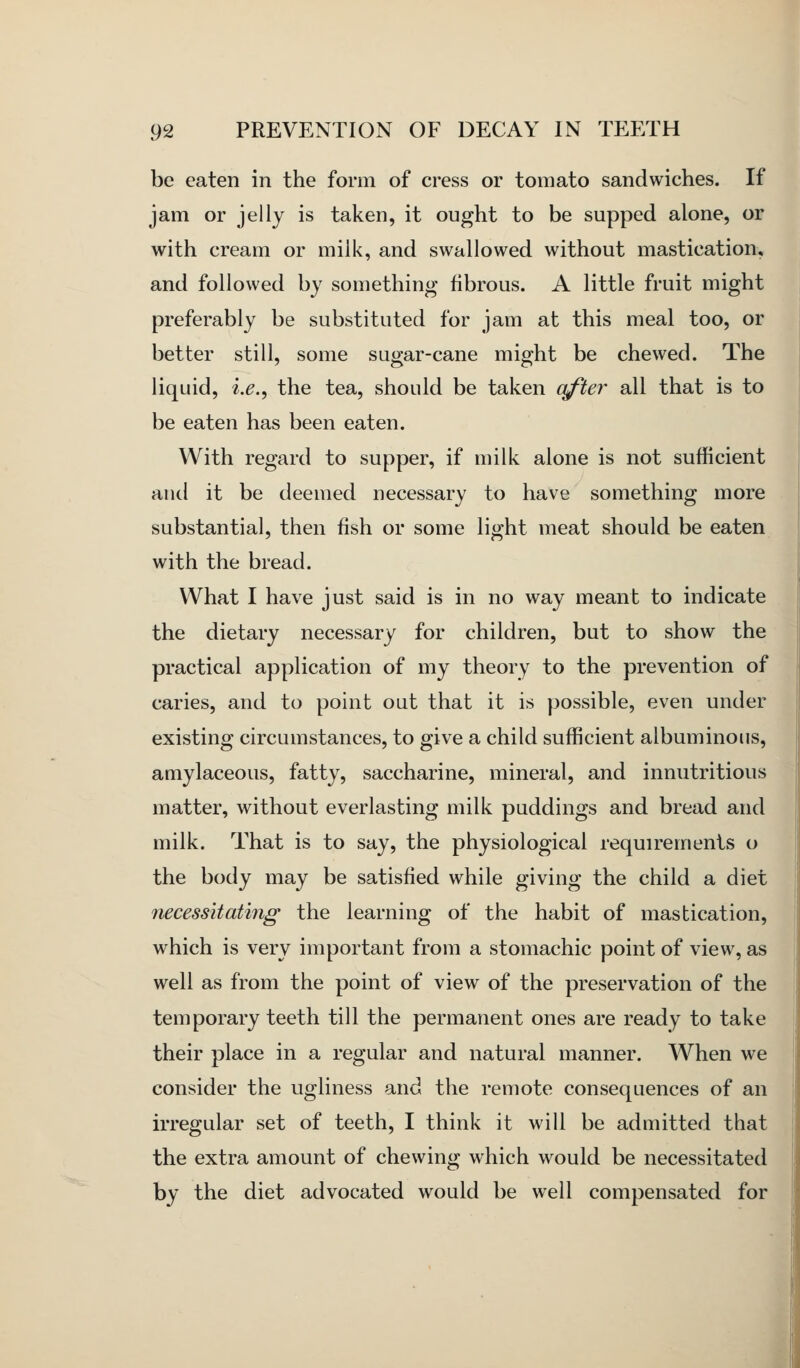 be eaten in the form of cress or tomato sandwiches. If jam or jelly is taken, it ought to be supped alone, or with cream or milk, and swallowed without mastication, and followed by something fibrous. A little fruit might preferably be substituted for jam at this meal too, or better still, some sugar-cane might be chewed. The liquid, i.e., the tea, should be taken after all that is to be eaten has been eaten. With regard to supper, if milk alone is not sufficient and it be deemed necessary to have something more substantial, then fish or some light meat should be eaten with the bread. What I have just said is in no way meant to indicate the dietary necessary for children, but to show the practical application of my theory to the prevention of caries, and to point out that it is possible, even under existing circumstances, to give a child sufficient albuminous, amylaceous, fatty, saccharine, mineral, and innutritions matter, without everlasting milk puddings and bread and milk. That is to say, the physiological requirements o the body may be satisfied while giving the child a diet necessitating the learning of the habit of mastication, which is very important from a stomachic point of view, as well as from the point of view of the preservation of the temporary teeth till the permanent ones are ready to take their place in a regular and natural manner. When we consider the ugliness and the remote consequences of an irregular set of teeth, I think it will be admitted that the extra amount of chewing which would be necessitated by the diet advocated would be well compensated for