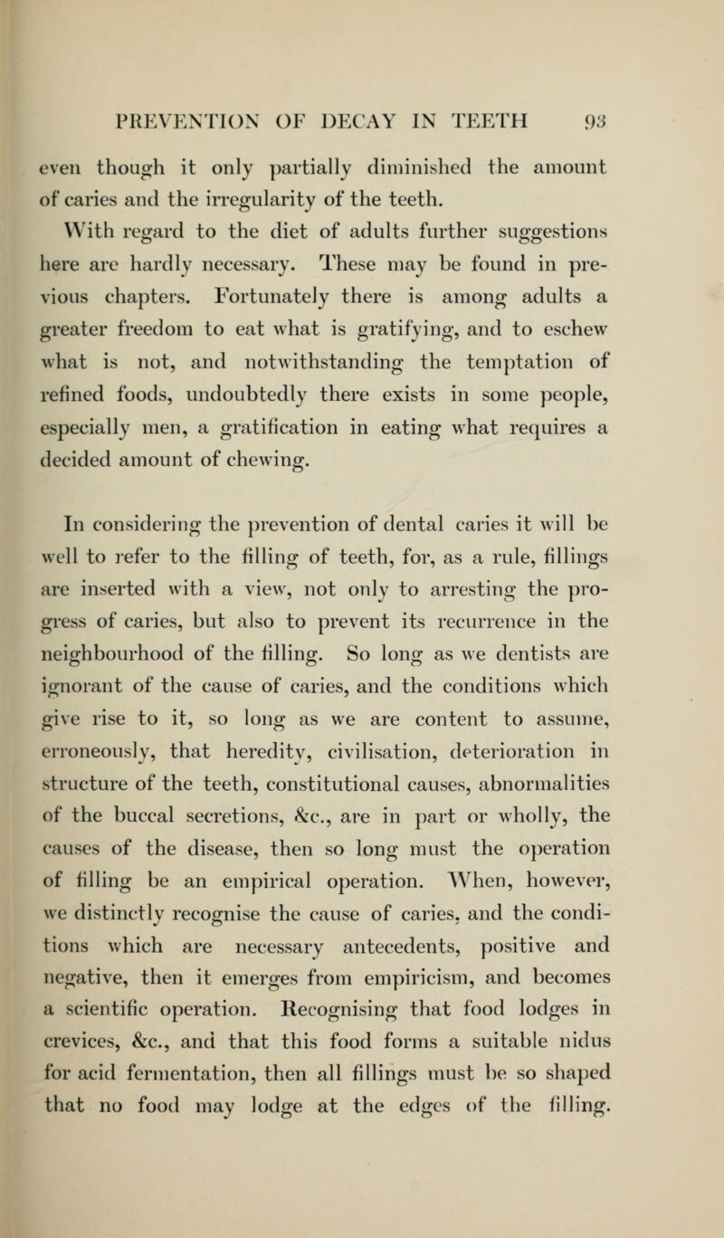 even though it only partially diminished the amount of caries and the irregularity of the teeth. With regard to the diet of adults further suggestions here are hardly necessary. These may be found in pre- vious chapters. Fortunately there is among adults a greater freedom to eat what is gratifying, and to eschew what is not, and notwithstanding the temptation of refined foods, undoubtedly there exists in some people, especially men, a gratification in eating what requires a decided amount of chewing. •&• In considering the prevention of dental caries it will be well to refer to the filling of teeth, for, as a rule, fillings are inserted with a view, not only to arresting the pro- gress of caries, but also to prevent its recurrence in the neighbourhood of the filling. So long as we dentists are ignorant of the cause of caries, and the conditions which give rise to it, so long as we are content to assume, erroneously, that hereditv, civilisation, deterioration in structure of the teeth, constitutional causes, abnormalities of the buccal secretions, &c., are in part or wholly, the causes of the disease, then so long must the operation of filling be an empirical operation. When, however, we distinctly recognise the cause of caries, and the condi- tions which are necessary antecedents, positive and negative, then it emerges from empiricism, and becomes a scientific operation. Recognising that food lodges in crevices, &c., and that this food forms a suitable nidus for acid fermentation, then all fillings must be so shaped that no food may lodge at the edges of the filling.