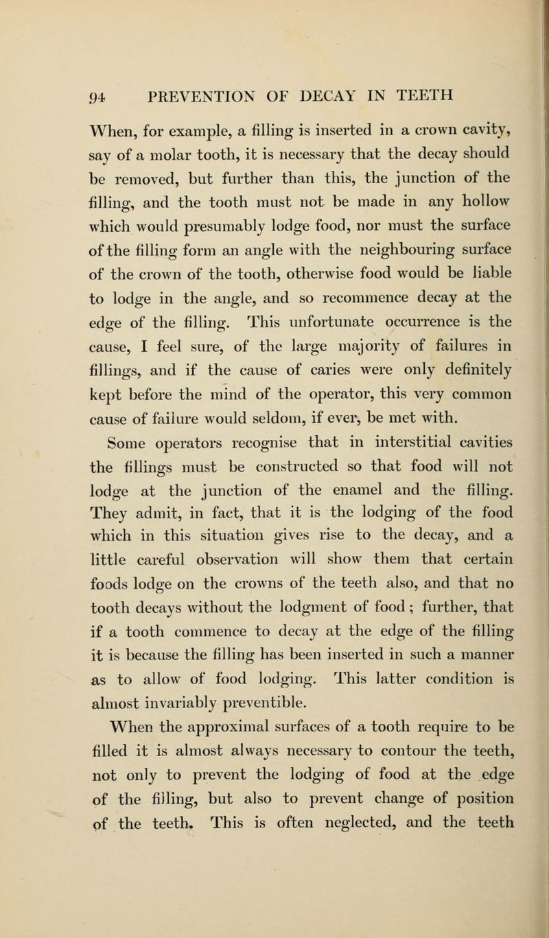 When, for example, a filling is inserted in a crown cavity, say of a molar tooth, it is necessary that the decay should be removed, but further than this, the junction of the filling, and the tooth must not be made in any hollow which would presumably lodge food, nor must the surface of the filling form an angle with the neighbouring surface of the crown of the tooth, otherwise food would be liable to lodge in the angle, and so recommence decay at the edge of the filling. This unfortunate occurrence is the cause, I feel sure, of the large majority of failures in fillings, and if the cause of caries were only definitely kept before the mind of the operator, this very common cause of failure would seldom, if ever, be met with. Some operators recognise that in interstitial cavities the fillings must be constructed so that food will not lodge at the junction of the enamel and the filling. They admit, in fact, that it is the lodging of the food which in this situation gives rise to the decay, and a little careful observation will show them that certain foods lodge on the crowns of the teeth also, and that no tooth decays without the lodgment of food ; further, that if a tooth commence to decay at the edge of the filling it is because the filling has been inserted in such a manner as to allow of food lodging. This latter condition is almost invariably preventible. When the approximal surfaces of a tooth require to be filled it is almost always necessary to contour the teeth, not only to prevent the lodging of food at the edge of the filling, but also to prevent change of position of the teeth. This is often neglected, and the teeth
