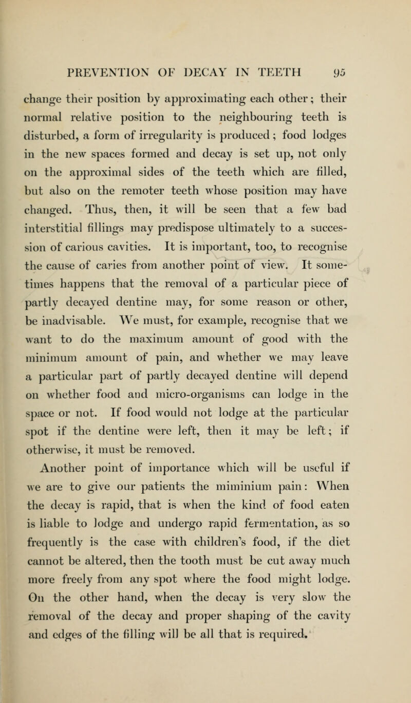 change their position by apj)roximating each other; their normal relative position to the neighbouring teeth is disturbed, a form of irregularity is produced ; food lodges in the new spaces formed and decay is set up, not only on the approximal sides of the teeth which are filled, but also on the remoter teeth whose position may have changed. Thus, then, it will be seen that a few bad interstitial fillings may predispose ultimately to a succes- sion of carious cavities. It is important, too, to recognise the cause of caries from another point of view. It some- times happens that the removal of a particular piece of partly decayed dentine may, for some reason or other, be inadvisable. We must, for example, recognise that we want to do the maximum amount of good with the minimum amount of pain, and whether we may leave a particular part of partly decayed dentine will depend on whether food and micro-organisms can lodge in the space or not. If food would not lodge at the particular spot if the dentine were left, then it may be left; if otherwise, it must be removed. Another point of importance which will be useful if we are to give our patients the miminium pain: When the decay is rapid, that is when the kind of food eaten is liable to lodge and undergo rapid fermentation, as so frequently is the case with children's food, if the diet cannot be altered, then the tooth must be cut away much more freely from any spot where the food might lodge. On the other hand, when the decay is very slow the removal of the decay and proper shaping of the cavity and edges of the filling will be all that is required.