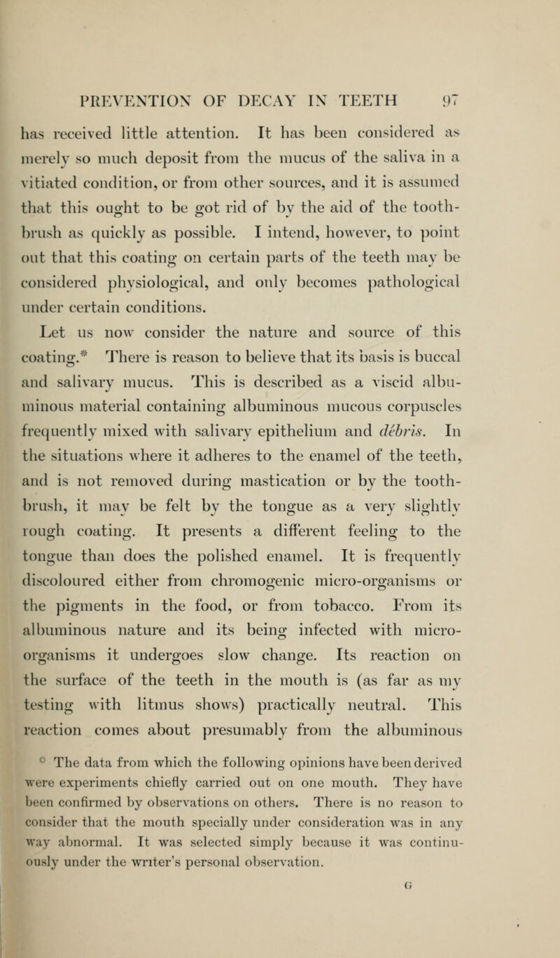 has received little attention. It has been considered as merely so much deposit from the mucus of the saliva in a vitiated condition, or from other sources, and it is assumed that this ought to be got rid of by the aid of the tooth- brush as quickly as possible. I intend, however, to point out that this coating on certain parts of the teeth may be considered physiological, and only becomes pathological under certain conditions. Let us now consider the nature and source of this coating.* I^hei'e is reason to believe that its basis is buccal and salivary mucus. This is described as a viscid albu- minous material containing albuminous mucous corpuscles frequently mixed with salivarv epithelium and debris. In the situations where it adheres to the enamel of the teeth, and is not removed during mastication or by the tooth- brush, it may be felt by the tongue as a very slightlv rough coating. It presents a different feeling to the tongue than does the polished enamel. It is frequently discoloured either from chromogenic micro-organisms or the pigments in the food, or from tobacco. From its albuminous nature and its being infected with micro- organisms it undergoes slow change. Its reaction on the surface of the teeth in the mouth is (as far as my testing with litmus show^s) practically neutral. This reaction comes about presumably from the albuminous '• The data from which the following opinions have been derived were experiments chiefly carried out on one mouth. They have been confirmed by observations on others. There is no reason to consider that the mouth specially under consideration was in any way abnormal. It was selected simply because it was continu- ously under the writer's personal observation. G