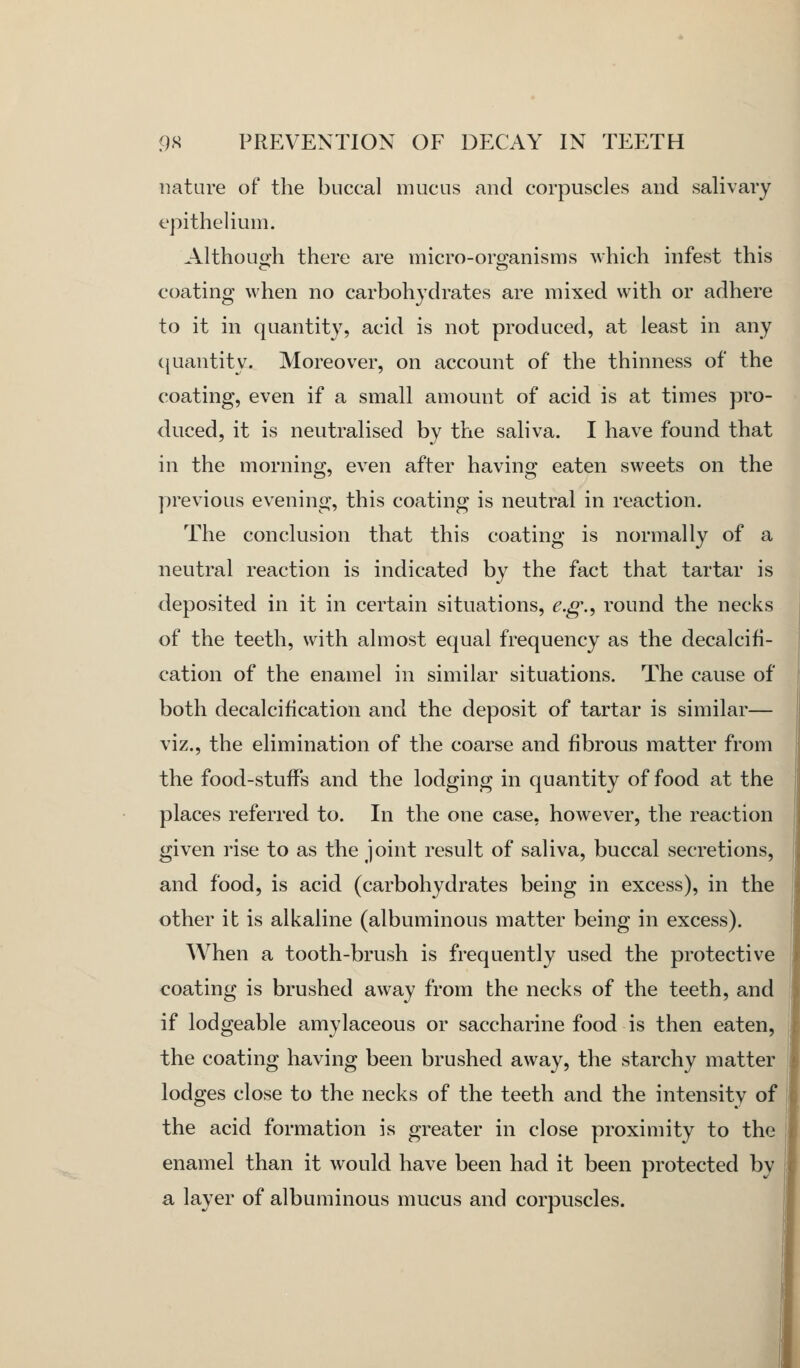 nature of the buccal mucus and corpuscles and salivary epithelium. Althou:h there are micro-oro-anisms which infest this coating when no carbohydrates are mixed with or adhere to it in quantity, acid is not produced, at least in any (juantity. Moreover, on account of the thinness of the coating, even if a small amount of acid is at times pro- duced, it is neutralised by the saliva. I have found that in the morning, even after having eaten sweets on the previous evening, this coating is neutral in reaction. The conclusion that this coating is normally of a neutral reaction is indicated by the fact that tartar is deposited in it in certain situations, e.g.^ round the necks of the teeth, with almost equal frequency as the decalcifi- cation of the enamel in similar situations. The cause of both decalcification and the deposit of tartar is similar— viz., the elimination of the coarse and fibrous matter from the food-stufFs and the lodging in quantity of food at the places referred to. In the one case, however, the reaction given rise to as the joint result of saliva, buccal secretions, and food, is acid (carbohydrates being in excess), in the other it is alkaline (albuminous matter being in excess). When a tooth-brush is frequently used the protective coating is brushed away from the necks of the teeth, and if lodgeable amylaceous or saccharine food is then eaten, the coating having been brushed away, the starchy matter lodges close to the necks of the teeth and the intensity of the acid formation is greater in close proximity to the enamel than it would have been had it been protected by a layer of albuminous mucus and corpuscles.