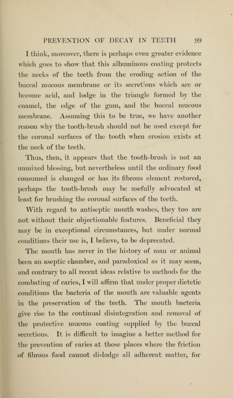 I think, moreover, there is perhaps even greater evidence which goes to show that this albuminous coating protects the necks of the teeth from the eroding action of the buccal mucous membrane or its secretions which are or become acid, and lodge in the triangle formed by the enamel, the edge of the gum, and the buccal mucous membrane. Assuming this to be true, we have another reason why the tooth-brush should not be used except for the coronal surfaces of the tooth when erosion exists at the neck of the teeth. Thus, then, it appears that the tooth-brush is not an unmixed blessing, but nevertheless until the ordinary food consumed is changed or has its fibrous element restored, perhaps the tooth-brush may be usefully advocated at least for brushing; the coronal surfaces of the teeth. With regard to antiseptic mouth washes, they too are not without their objectionable features. Beneficial they may be in exceptional circumstances, but under normal conditions their use is, I believe, to be deprecated. The mouth has never in the history of man or animal been an aseptic chamber, and paradoxical as it may seem, and contrary to all recent ideas relative to methods for the combating of caries, I will affirm that under proper dietetic conditions the bacteria of the mouth are valuable agents in the preservation of the teeth. The mouth bacteria irive rise to the continual disintefj^i'^tion and removal of the protective mucous coating supplied by the buccal secretions. It is difficult to imagine a better method for the prevention of caries at those places where the friction of fibrous food cannot dislodge all adherent matter, for