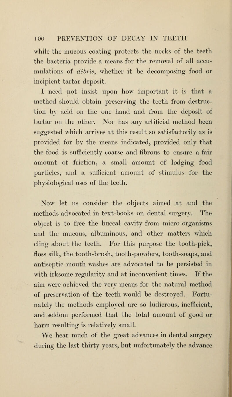 while the mucous coating protects the necks of the teeth the bacteria provide a means for the removal of all accu- mulations of debris, whether it be decomposing food or incipient tartar deposit. I need not insist upon how important it is that a method should obtain preserving the teeth from destruc- tion by acid on the one hand and from the deposit of tartar on the other. Nor has any artificial method been suggested which arrives at this result so satisfactorily as is provided for by the means indicated, provided only that the food is sufficiently coarse and fibrous to ensure a fair amount of friction, a small amount of lodging food particles, and a sufficient amount of stimulus for the physiological uses of the teeth. Now let us consider the objects aimed at and the methods advocated in text-books on dental surgery. The object is to free the buccal cavity from micro-organisms and the mucous, albuminous, and other matters which cling about the teeth. For this purpose the tooth-pick, floss silk, the tooth-brush, tooth-powders, tooth-soaps, and antiseptic mouth washes are advocated to be persisted in with irksome regularity and at inconvenient times. If the aim were achieved the very means for the natural method of preservation of the teeth would be destroyed. Fortu- nately the methods employed are so ludicrous, inefficient, and seldom performed that the total amount of good or harm resulting is relatively small. We hear much of the great advances in dental surgery during the last thirty years, but unfortunately the advance