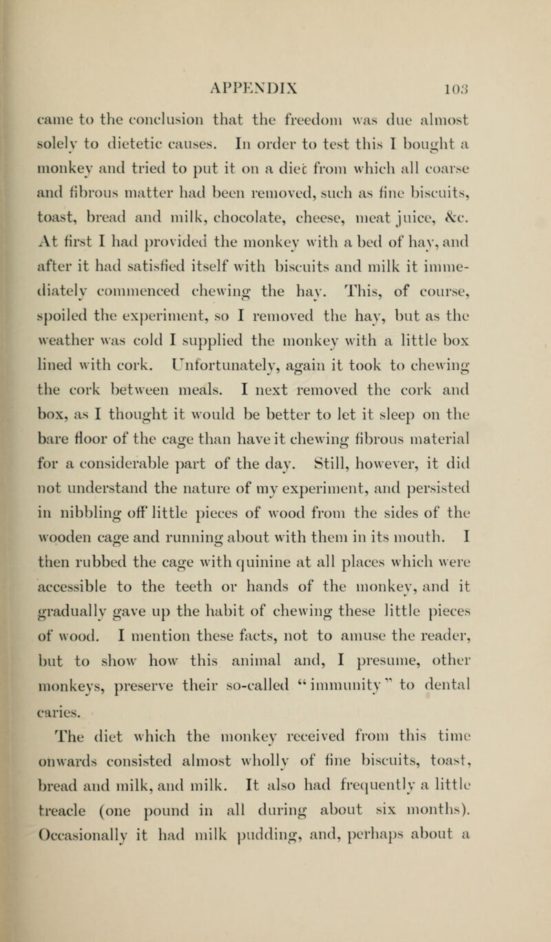 came to the conclusion that the freedom was (Uie ahnost solely to dietetic causes. In order to test this I bought a monkey and tried to put it on a dice from which all coarse and fibrous matter had been removed, such as fine biscuits, toast, bread and milk, chocolate, cheese, meat juice, &c. At first I had provided the monkev with a bed of hay, and after it had satisfied itself with biscuits and milk it innne- diately commenced chewing the hav. This, of course, spoiled the exj^eriment, so I removed the hav, but as the weather was cold I supplied the monkey with a little box hned with cork. Unfortunately, again it took to chewing the cork between meals. I next removed the cork and box, as I thought it would be better to let it sleep on the bare floor of the cao^e than have it chewing fibrous material for a considerable part of the day. Still, however, it did not understand the nature of my experiment, and persisted in nibbling off little pieces of wood from the sides of the wooden caoe and runninij about with them in its mouth. I then rubbed the cage with quinine at all places which were accessible to the teeth or hands of the monkey, and it graduallv gave up the habit of chewing these little pieces of wood. I mention these facts, not to amuse the reader, but to show how this animal and, I presume, other monkeys, preserve their so-called immunity' to dental caries. The diet which the monkey received from this time onwards consisted almost wholly of fine biscuits, toast, bread and milk, and milk. It also had frequently a little treacle (one pound in all during about six months). Occasionally it had milk pudding, and, perhaps about a