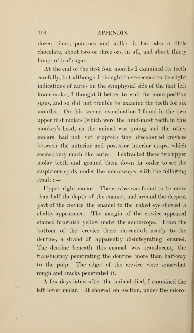 dozen times, potatoes and milk; it had also a little chocolate, about two or three ozs. in all, and about thirty lumps of loaf sugar. At the end of the first four months I examined its teeth carefully, but although I thought there seemed to be slight indications of caries on the symphysial side of the first left lower molar, I thought it better to wait for more positive signs, and so did not trouble to examine the teeth for six months. On this second examination I found in the two upper first molars (which were the hind-most teeth in this monkey's head, as the animal was young and the other molars had not yet erupted) tiny discoloured crevices between the anterior and posterior interior cusps, which seemed very much like caries. I extracted these two upper molar teeth and ground them down in order to see the suspicious spots under the microscope, with the following- result :— Upper right molar. The crevice was found to be more than half the depth of the enamel, and around the deepest part of the crevice the enamel to the naked eye showed a chalky appearance. The margin of the crevice appeared stained brownish yellow under the microscope. From the bottom of the crevice there descended, nearly to the dentine, a strand of apparently disintegrating enamel. The dentine beneath this enamel was translucent, the translucency penetrating the dentine more than half-way to the pulp. The edges of the crevice were somewhat rough and cracks penetrated it. A few days later, after the animal died, I examined the left lower molar. It showed on section, under the micro-