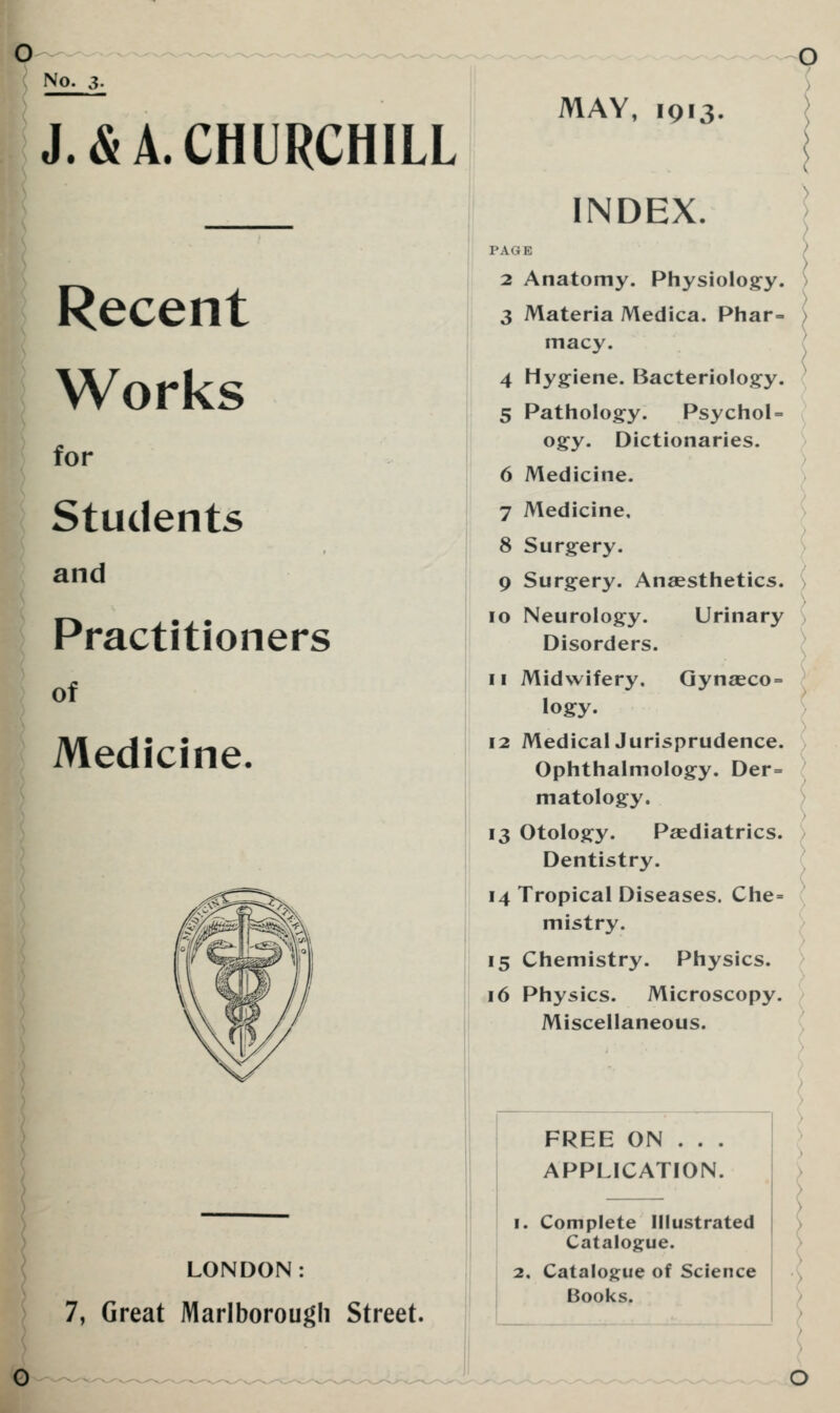 No. 3. J. & A. CHURCHILL Recent Works for Students and Practitioners of Medicine. LONDON: 7, Great Marlborough Street, MAY, 1913. INDEX. PAGE 2 Anatomy. Physiology. 3 Materia Medica. Phar- macy. 4 Hygiene. Bacteriology. 5 Pathology. Psychol = ogy. Dictionaries. 6 Medicine. 7 Medicine, 8 Surgery. 9 Surgery. Anaesthetics. 10 Neurology. Urinary Disorders. 11 Midwifery. Gynasco = logy. 12 MedicalJurisprudence. Ophthalmology. Der= matology. 13 Otology. Paediatrics. Dentistry. 14 Tropical Diseases. Che= mistry. 15 Chemistry. Physics. 16 Physics. Microscopy. Miscellaneous. FREE ON . . . APPLICATION. 1. Complete Illustrated Catalogue. 2. Catalogue of Science Books.