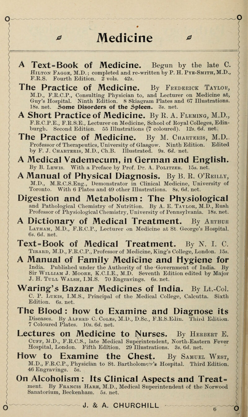 Medicine A Text=B00k of Medicine. Begun by the late C. Hilton Fagge, M.D. ; completed and re-written by P. H. Pte-Smith,M.D., F.R.S. Fourth Edition. 2 vols. 42s. The Practice of Medicine. By Frederick Taylor, ? M.D., F.E.C.P., Consulting Physician to, and Lecturer on Medicine at, ( Guy's Hospital. Ninth Edition. 8 Skiag^ram Plates and 67 Illustrations. ( 18s. net. Some Disorders of the Spleen. 3s. net. ( A Short Practice of Medicine. By R. A. Fleming, M.D., F.E.C.P.E., F.R.S.E., Lecturer on Medicine, School of Eoyal Colleges, Edin- ( burgh. Second Edition. 55 Illustrations (7 coloured). 12s. Qd. net. The Practice of Medicine. By M. Charteris, M.D. Professor of Therapeutics, University of Glasgow. Ninth Edition. Edited by F. J. Charteris, M.D., Ch.B, Illustrated. 9s. 6d. net. A Medical Vademecum, in German and English. By B. Lewis. With a Preface by Prof. Dr. A. Politzek. 15s. net. A Manual of Physical Diagnosis. By B. R. O'Reilly, M.D., M.R.C.S.Eng., Demonstrator in Clinical Medicine, University of Toronto. With 6 Plates and 49 other Illustrations. 8s. 6d. net. Digestion and Metabolism: The Physiological and Pathological Chemistry of Nutrition. By A. E. Tatlor, M.D., Rush Professor of Physiological Chemistry, University of Pennsylvania. 18s. net. A Dictionary of Medical Treatment. By Arthur Latham, M.D., F.R.C.P., Lecturer on Medicine at St. George's Hospital. , 6s, 6d. net. ( Text=Book of Medical Treatment. By N. I. C. ) TiRARD, M.D., F.R.C.P., Professor of Medicine, King's College, London. 15s. A Manual of Family Medicine and Hygiene for \ India. Published under the Authority of the Government of India. By ) Sir William J. Moore, K.C.I.E., M.D. Seventh Edition edited by Major > J. H. TuLL Walsh, I.M.S. 70 Engravings. 6s. net. \ Waring's Bazaar Medicines of India. By Lt.-Col. ( C. p. LuKis, I.M.S., Principal of the Medical College, Calcutta. Sixth ( Edition. 6s. net. ( The Blood: how to Examine and Diagnose its Diseases. By Alfred C. Coles, M.D., D.Sc, F.K.S.Ediu. Third Edition. C 7 Coloured Plates. 10s. 6d. net. \ Lectures on Medicine to Nurses. By Herbert e. ( Cuff, M.D., F.R.C.S., late Medical Superintendent, North-Eastern Fever V Hospital, London. Fifth Edition. 29 Illustrations. 3s. (5d. net. ' ) How to Examine the Chest. By Samuel West, V M.D., F.R.C.P., Physician to St. Bartholomcv/s Hospital. Third Edition. ( 46 Engravings. 5s. ( On Alcoholism : Its Clinical Aspects and Treat= } ment. By Francis Hare, M.D., Medical Superintendent of the Norwood \ Sanatorium, Beckenham. 5s. net. \ J. &, A. CHURCHILL O