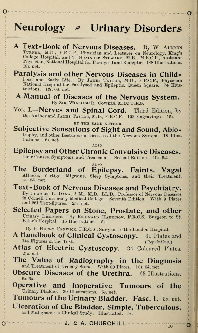 Neurology ^ Urinary Disorders A Text=Book of Nervous Diseases. By W. Aldren Turner, M.D , F.E.C.P., Physician and Lecturer on Neurology, King's College Hospital, and T. Grainger Stewart, M.B., M.R.C.P., Assistant Physician, National Hospital for Paralysed and Epileptic, lfe'8 Illustrations. 18s. net. Paralysis and other Nervous Diseases in Child=> hood and Early Life. By James Taylor, M.D., F.R.C.P., Physician National Hospital for Paralysed and Epileptic, Queen Square. 74 Hlus- trations. 12s. 6d. net. A Manual of Diseases of the Nervous System. By Sir William E. Gowers, M.D., F.E.S. Vol. I.—Nerves and Spinal Cord. Third Edition, by the Author and James Taylor, M.D., F.E.C.P. 192 Engravings. 15s. BY THE SAME AUTHOR. Subjective Sensations of Sight and Sound, Abio= trophy, and other Lectures on Diseases of the Nervous System. 18 Illus- trations. 6s. net. ALSO Epilepsy and Other Chronic Convulsive Diseases. their Causes, Symptoms, and Treatment. Second Edition. 10s. 6d. ALSO The Borderland of Epilepsy, Faints, Vagal Attacks, Vertigo, Migraine, Sleep Symptoms, and their Treatment. 4s. 6d. net. Text=Book of Nervous Diseases and Psychiatry. By Charles L. Dana, A.M., M.D., LL.D., Professor of Nervous Diseases in Cornell University Medical College. Seventh Edition. With 3 Plates and 261 Text-figures. 25s. net. Selected Papers on Stone, Prostate, and other Urinary Disorders. By Eeginald Harrison, F.E.C.S., Surgeon to St. Peter's Hospital. 15 Illustrations. 5s. By E. Hurry Fenwick, F.E.C.S., Surgeon to the London Hospital. A Handbook of Clinical Cystoscopy. 81 Plates and 144 Figures in the Text. (Reprinting.) Atlas of Electric Cystoscopy. U Coloured Plates. 21s. net. The Value of Radiography in the Diagnosis and Treatment of Urinary Stone. With 80 Plates. 10s. 6d. net. Obscure Diseases of the Urethra. 63 illustrations. 6s. 6d. Operative and Inoperative Tumours of the Urinary Bladder. 39 Illustrations. 5s. net. Tumours of the Urinary Bladder. Fasc. I. 5^. net. Ulceration of the Bladder, Simple, Tuberculous, and Malignant: a Clinical Study. Illustrated. 5s.