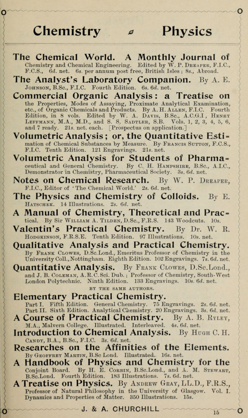 Chemistry ^ Physics Introduction to Chemical Analysis. By Hugh C. H. Candy, B.A., B.Sc, F.T.C. 3s. 6(Z. net. Researches on the Affinities of the Elements. V>\ Geoffrey Martin, B.Sc Lond. Illustrated. IGs. net. A Handbook of Physics and Chemistry for the Conjoint Board. By H, E, Corbin, B.Sc.Lond., and A. M. Stewart, B.Sc.Lond. Fourth Edition. 183 Illustrations. 7s. 6tL net. A Treatise on Physics. By Andrew Gray, LL.D., F.R.S., Professor of Natural Philosophy in the University of Glasgow. Vol. I. Dynamics and Properties of Matter. 350 Illustrations. 15s. J. & A. CHURCHILL ^—^-^— ^^ 10 The Chemical World. A Monthly Journal of Chemistry and Chemical Engineerin*^. Edited by W. P. Dreaper, F.I.C, F.C.S., isd. net. 6s. per annum post free, British Isles ; 8s., Abroad. The Analyst's Laboratory Companion. By A. E. Johnson, B.Sc, F.I.C. Fourth Edition. 6s. 6cZ. net. Commercial Organic Analysis: a Treatise on the Properties, Modes of Assayint^, Proximate Analytical Examination, etc., of Organic Chemicals and Products. By A. H. Allen, F.I.C. Fourth \ Edition, in 8 vols. Edited by W. A. Davis, B.Sc, A.C.(t.I , Henry / Leffmann, M.A., M.D., and S. S. Sadtler, S.B. Vols. 1, 2, 3, 4, 5, 6, ) and 7 ready. 21s. net. each. [Prospectus on application.] ) Volumetric Analysis; or, the Quantitative Esti= j mation of Chemical Substances by Measure. By Francis Sutton, F.C.S., ' F.I.C. Tenth Edition. 121 Engravings. 21s. net. ( Volumetric Analysis for Students of Pharma= ; ceutical and Genei-al Chemistry. By C. H. Hampshire, B.Sc, A.I.C, ( Demonstrator in Chemistry, Pharmaceutical Society. 3s. 6c?. net. { Notes on Chemical Research. By A¥. P. Dreaper, / F.I.C, Editor of ' The Chemical World.' 2s. 6rf. net. ? The Physics and Chemistry of Colloids. By E. ; Hatschek. 1-i Illustrations. 2s. 6(?. net. ( A Manual of Chemistry, Theoretical and Prac= \ tical. By Sir William A. Tilden,L>.Sc.,F.E.S. 143 Woodcuts. 10s. \ Valentin's Practical Chemistry. By Dr. W. R. HoDGKiNSON, F.E.S.E. Tenth Edition. 97 Illustrations. 10s. net. Qualitative Analysis and Practical Chemistry. By Frank Clowes, D.ScLond., Emeritus Professor of Chemistry in the University Coll.,Nottingham. Eighth Edition. 102 Engravings. 7s.6cl.net. ( Quantitative Analysis. By Frank Clowes, D.ScLond., ) and J. B. Coleman, A.R.C.Sci. Dub.; Professor of Chemistry, South-West I London Polytechnic. Ninth Edition. 133 Engravings. 10s. 6cL net. '^ BY THE SAME AUTHORS. ) Elementary Practical Chemistry. \ Part I. Fifth Edition. General Chemistry. 75 Engravings. 2s. 6cZ. net. > Part II. Sixth Edition. Analytical Chemistry. 20 Engravings. 3s. 6ci. net. ; A Course of Practical Chemistry. By A. B. Ryley, \ M.A., Malvern College. Illustrated. Interleaved. 4s. 6(Z. net. ')