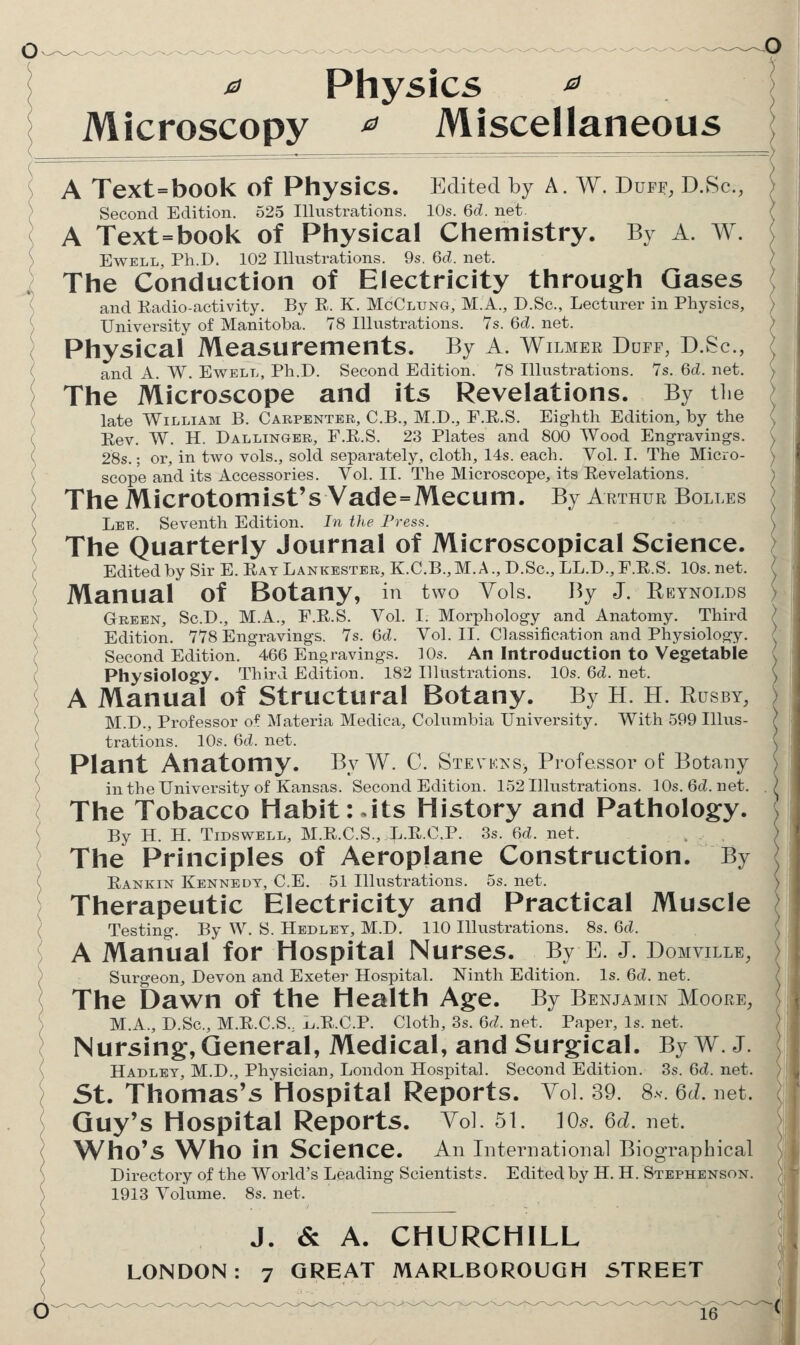 ^ Physics ^ Microscopy ^ Miscellaneous S A Text=book of Physics. Edited by A. W. Duff, D.vSc, S \ Second Edition. 525 Illustrations. 10s. ^d. net. ( A Text=book of Physical Chemistry. By A. W. ) EwELL, Ph.D. 102 Illustrations. 9s. M. net. / I The Conduction of Electricity through Gases \ ( and Radio-activity. By E. K. McClung, M.A., D.Sc, Lecturer in Physics, ) ') University of Manitoba. 78 Illustrations. 7s. 6cl. net. ( Physical Measurements. By A. Wilmer Duff, D.Sc, ( and A. W. Ewell, Ph.D. Second Edition. 78 Illustrations. 7s. 6d. net. [ The Microscope and its Revelations. By the ( late William B. Carpenter, C.B., M.D., F.R.S. Eighth Edition, by the ( Rev. W. H. Dal LINGER, F.R.S. 23 Plates and 800 Wood Engravings. ( 28s.; or, in two vols., sold separately, cloth, 14s. each. Vol. I. The Micio- ( scope and its Accessories. Vol. II. The Microscope, its Revelations. \ The Microtomist's Vade=Mecum. By Arthur Bolles c Lee. Seventh Edition. In the Press. The Quarterly Journal of Microscopical Science. / Edited by Sir E. Rat Lankester, K.C.B., M. A., D.Sc, LL.D., F.R.S. 10s. net. ) Manual of Botany, in two Vols. By J. Reynolds ) Green, Sc.D., M.A., F.R.S. Vol. I. Morphology and Anatomy. Third ) Edition. 778 Engravings. 7s. Gd. Vol. II. Classification and Physiology. / Second Edition. 466 Enoravings. 10s. An Introduction to Vegetable ( Physiology. Third Edition. 182 Illustrations. 10s. 6d. net. A Manual of Structural Botany. By H. H. Rusby, ) M.D., Professor of Materia Medica, Columbia University. With 599 Ulus- ( trations. 10s. 6d. net. \ Plant Anatomy. By W. C. Stevka-s^ Professor of Botany ) in the University of Kansas. Second Edition. 152 Illustrations. 10s. 6d. net. ( The Tobacco Habit: .its History and Pathology. { By H. H. TiDSWELL, M.R.C.S., L.R.C.P. 3s. 6d. net. ( The Principles of Aeroplane Construction. By Rankin Kennedy, C.E. 51 Illustrations. 5s. net. Therapeutic Electricity and Practical Muscle Testing. By W. S. Hedlet, M.D. 110 Illustrations. 8s. Gd. A Manual for Hospital Nurses. By E. J. Domville, Surgeon, Devon and Exeter Hospital. Ninth Edition. Is. 6d. net. The Dawn of the Health Age. By Benjamin Moore, M.A., D.Sc, M.R.C.S., L.R.C.P. Cloth, 3s. Gd. net. Paper, Is. net. Nursing, General, Medical, and Surgical. By W. J. Hadlet, M.D., Physician, London Hospital. Second Edition. 3s. Gd. net. St. Thomas's Hospital Reports. Vol. 39. 8s Qd. net. Guy's Hospital Reports. A ol 51. Ws. 6d. net. Who's Who in Science. An International Biographical Directory of the World's Leading Scientists. Edited by H. H. Stephenson. 1913 Yoiume. 8s. net. J. & A. CHURCHILL ( LONDON: 7 GREAT MARLBOROUGH STREET
