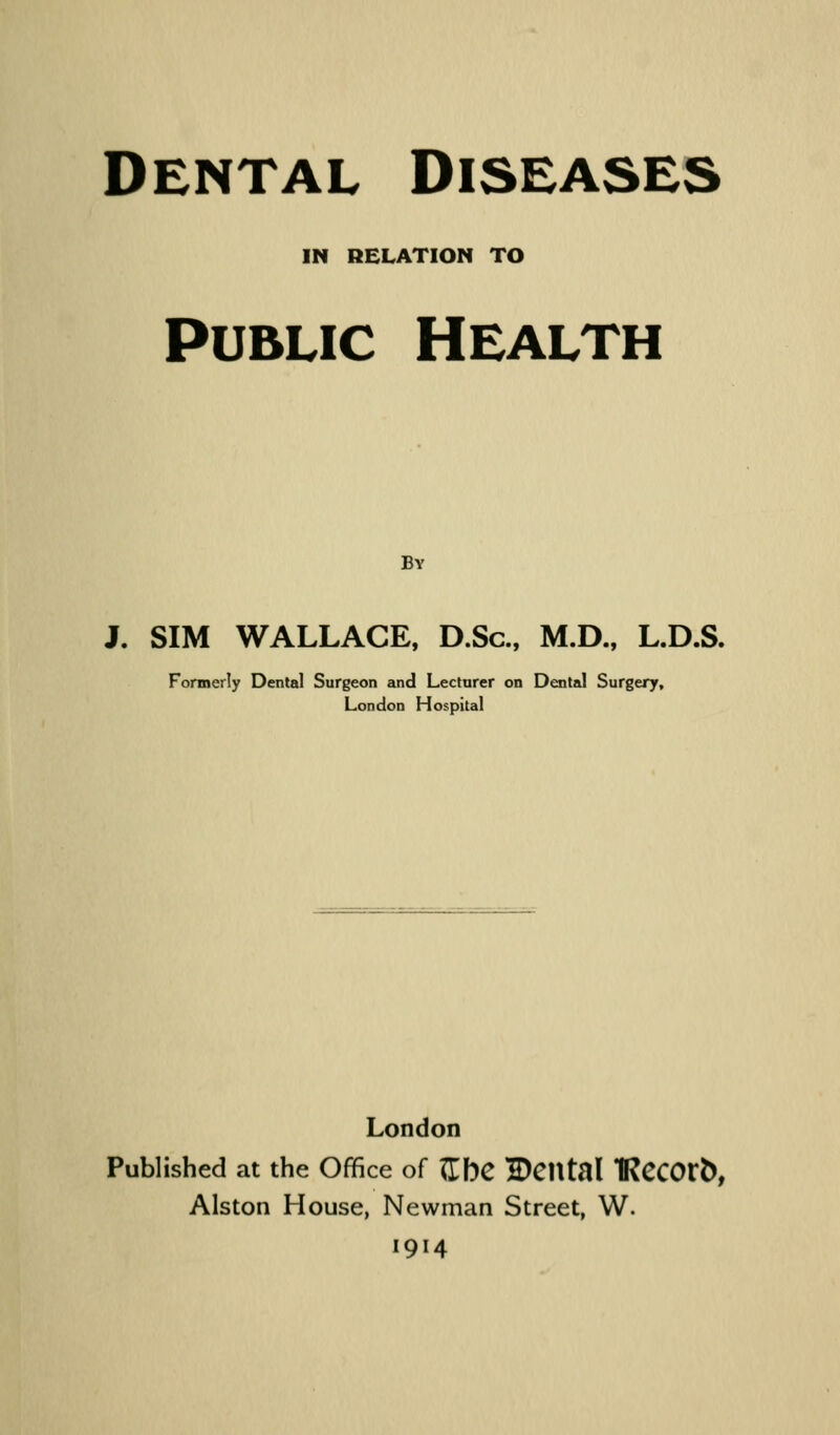 IN RELATION TO Public Health By J. SIM WALLACE, D.Sc, M.D., L.D.S. Formerly Dental Surgeon and Lecturer on Dental Surgery, London Hospital London Published at the Office of ZbC E)Cntal IRCCOtb, Alston House, Newman Street, W. 1914