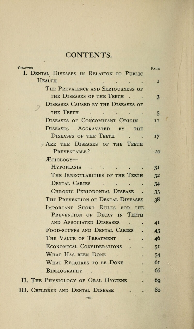 CONTENTS. 7 Chapter Page I. Dental Diseases in Relation to Public Health i The Prevalence and Seriousness of the Diseases of the Teeth . , 3 Diseases Caused by the Diseases of THE Teeth 5 Diseases of Concomitant Origin . 11 Diseases Aggravated by the Diseases of the Teeth . . 17 Are the Diseases of the Teeth Preventable? .... 20 Etiology— Hypoplasia 31 The Irregularities of the Teeth 32 Dental Caries .... 34 Chronic Periodontal Disease . 35 The Prevention of Dental Diseases 38 Important Short Rules for the Prevention of Decay in Teeth and Associated Diseases . . 41 Food-stuffs and Dental Caries . 43 The Value of Treatment . . 46 Economical Considerations . . 51 What Has been Done ... 54 What Requires to be Done . . 61 Bibliography 66 II. The Physiology of Oral Hygiene . 69 III. Children and Dental Disease . . 80