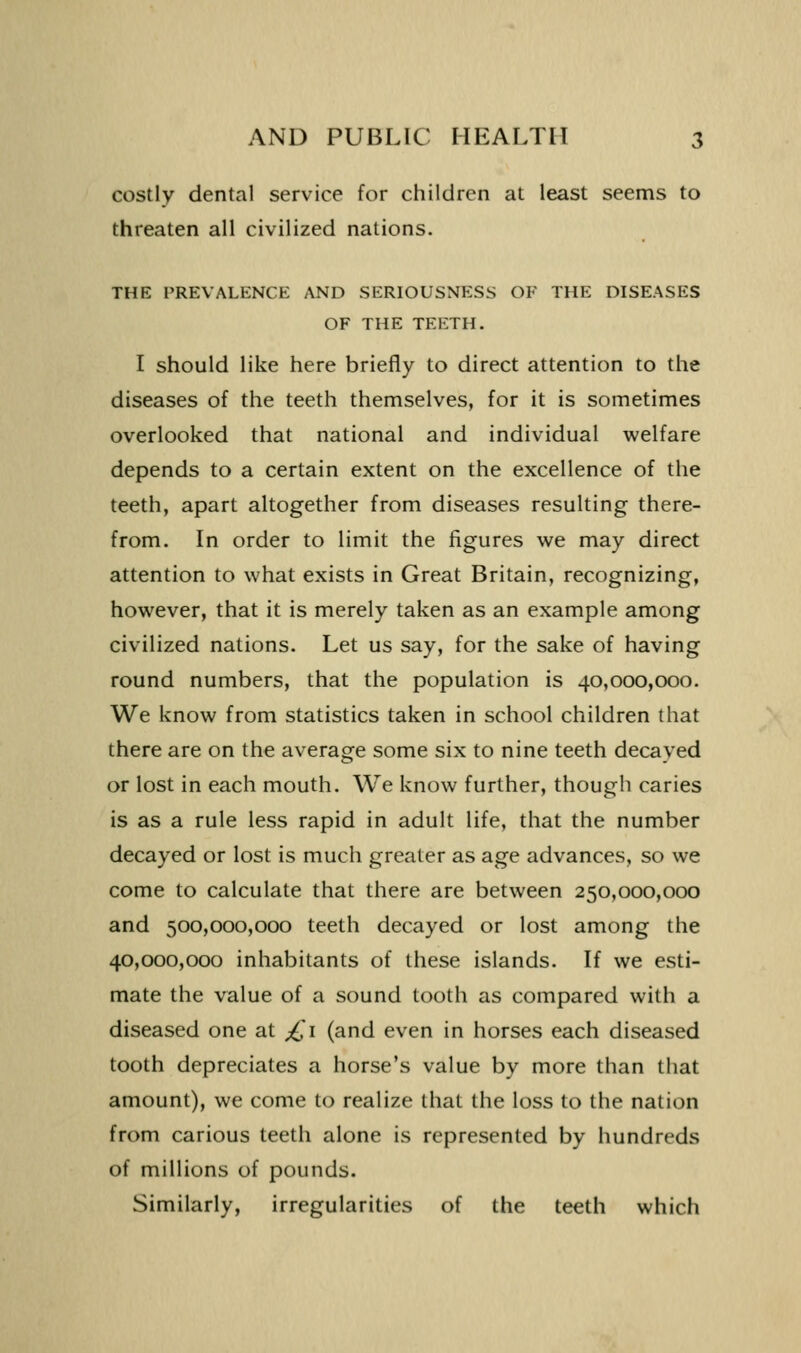 costly dental service for children at least seems to threaten all civilized nations. THE PREVALKNCE AND SERIOUSNESS OF THE DISEASES OF THE TEETH. I should like here briefly to direct attention to the diseases of the teeth themselves, for it is sometimes overlooked that national and individual welfare depends to a certain extent on the excellence of the teeth, apart altogether from diseases resulting there- from. In order to limit the figures we may direct attention to what exists in Great Britain, recognizing, however, that it is merely taken as an example among civilized nations. Let us say, for the sake of having round numbers, that the population is 40,000,000. We know from statistics taken in school children that there are on the average some six to nine teeth decayed or lost in each mouth. We know further, though caries is as a rule less rapid in adult life, that the number decayed or lost is much greater as age advances, so we come to calculate that there are between 250,000,000 and 500,000,000 teeth decayed or lost among the 40,000,000 inhabitants of these islands. If we esti- mate the value of a sound tooth as compared with a diseased one at ;£i (and even in horses each diseased tooth depreciates a horse's value by more than that amount), we come to realize that the loss to the nation from carious teeth alone is represented by hundreds of millions of pounds. Similarly, irregularities of the teeth which