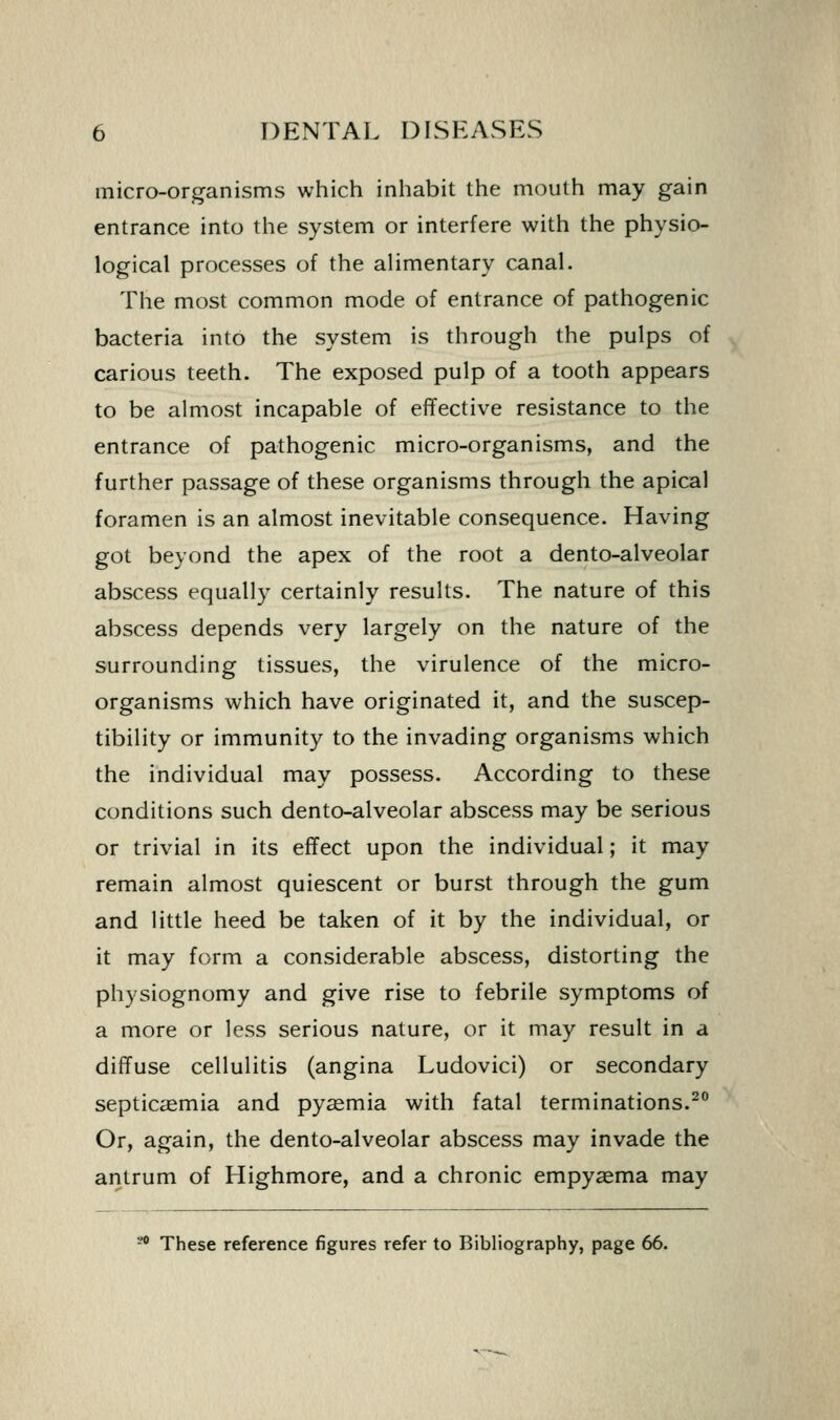 micro-organisms which inhabit the mouth may gain entrance into the system or interfere with the physio- logical processes of the alimentary canal. The most common mode of entrance of pathogenic bacteria into the system is through the pulps of carious teeth. The exposed pulp of a tooth appears to be almost incapable of effective resistance to the entrance of pathogenic micro-organisms, and the further passage of these organisms through the apical foramen is an almost inevitable consequence. Having got beyond the apex of the root a dento-alveolar abscess equally certainly results. The nature of this abscess depends very largely on the nature of the surrounding tissues, the virulence of the micro- organisms which have originated it, and the suscep- tibility or immunity to the invading organisms which the individual may possess. According to these conditions such dento-alveolar abscess may be serious or trivial in its effect upon the individual; it may remain almost quiescent or burst through the gum and little heed be taken of it by the individual, or it may form a considerable abscess, distorting the physiognomy and give rise to febrile symptoms of a more or less serious nature, or it may result in a diffuse cellulitis (angina Ludovici) or secondary septicaemia and pysemia with fatal terminations.^ Or, again, the dento-alveolar abscess may invade the antrum of Highmore, and a chronic empyaema may ^ These reference figures refer to Bibliography, page 66.