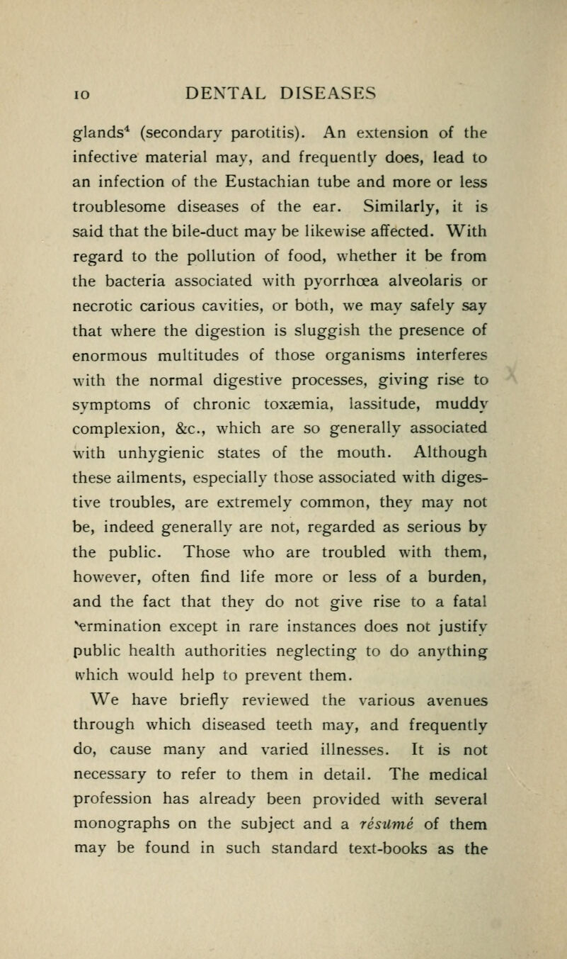 glands* (secondary parotitis). An extension of the infective material may, and frequently does, lead to an infection of the Eustachian tube and more or less troublesome diseases of the ear. Similarly, it is said that the bile-duct may be likewise affected. With regard to the pollution of food, whether it be from the bacteria associated with pyorrhoea alveolaris or necrotic carious cavities, or both, we may safely say that where the digestion is sluggish the presence of enormous multitudes of those organisms interferes with the normal digestive processes, giving rise to svmptoms of chronic toxaemia, lassitude, muddy complexion, &c., which are so generally associated with unhygienic states of the mouth. Although these ailments, especially those associated with diges- tive troubles, are extremely common, they may not be, indeed generally are not, regarded as serious by the public. Those who are troubled with them, however, often find life more or less of a burden, and the fact that they do not give rise to a fatal ■ermination except in rare instances does not justifv public health authorities neglecting to do anything ivhich would help to prevent them. We have briefly reviewed the various avenues through which diseased teeth may, and frequently do, cause many and varied illnesses. It is not necessary to refer to them in detail. The medical profession has already been provided with several monographs on the subject and a resume of them may be found in such standard text-books as the