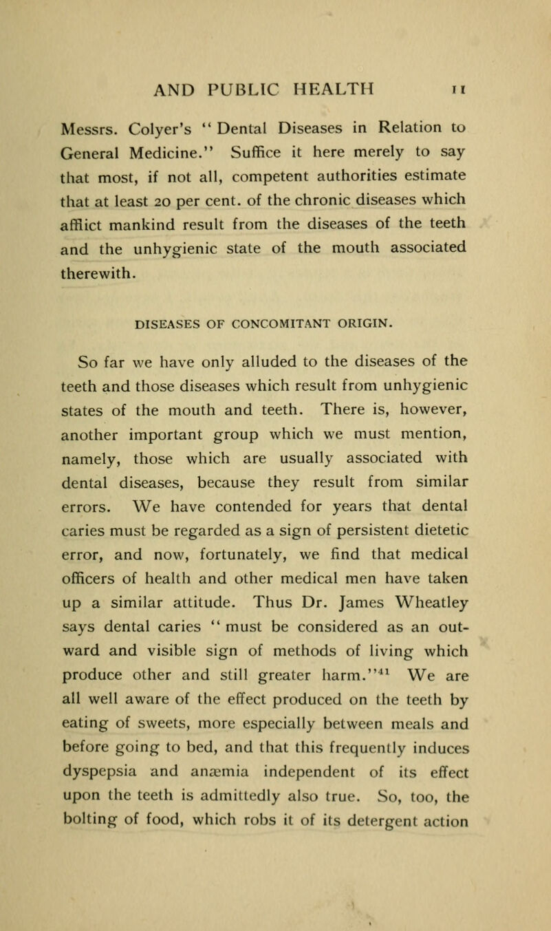 Messrs. Colyer's  Dental Diseases in Relation to General Medicine. Suffice it here merely to say that most, if not all, competent authorities estimate that at least 20 per cent, of the chronic diseases which afflict mankind result from the diseases of the teeth and the unhygienic state of the mouth associated therewith. DISEASES OF CONCOMITANT ORIGIN. So far we have only alluded to the diseases of the teeth and those diseases which result from unhygienic states of the mouth and teeth. There is, however, another important group which we must mention, namely, those which are usually associated with dental diseases, because they result from similar errors. We have contended for years that dental caries must be regarded as a sign of persistent dietetic error, and now, fortunately, we find that medical officers of health and other medical men have taken up a similar attitude. Thus Dr. James Wheatley says dental caries  must be considered as an out- ward and visible sign of methods of living which produce other and still greater harm.^ We are all well aware of the effect produced on the teeth by eating of sweets, more especially between meals and before going to bed, and that this frequently induces dyspepsia and anaemia independent of its effect upon the teeth is admittedly also true. So, too, the bolting of food, which robs it of its detergent action