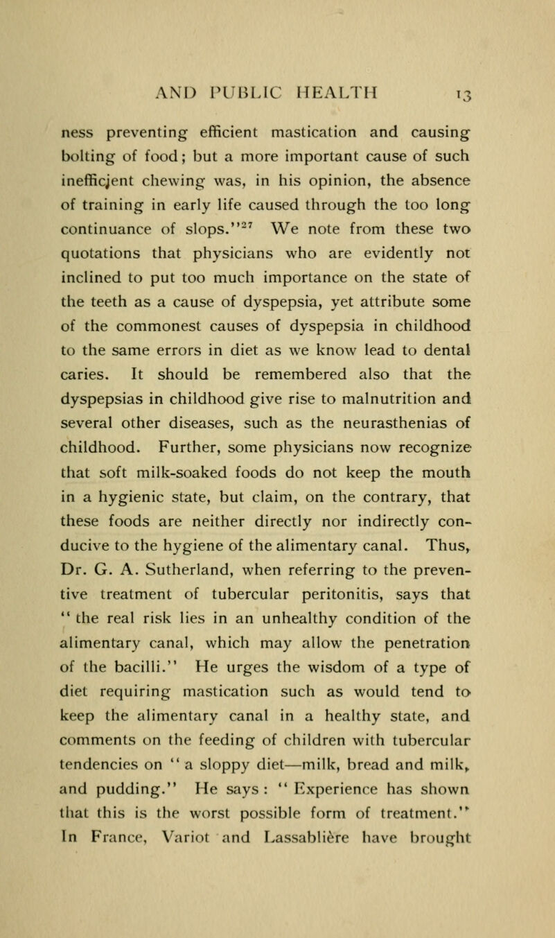 ness preventing efficient mastication and causing bolting of food; but a more important cause of such inefficjent chewing was, in liis opinion, the absence of training in early life caused through the too long continuance of slops.-^ We note from these two quotations that physicians who are evidently not inclined to put too much importance on the state of the teeth as a cause of dyspepsia, yet attribute some of the commonest causes of dyspepsia in childhood to the same errors in diet as we know lead to dental caries. It should be remembered also that the dyspepsias in childhood give rise to malnutrition and several other diseases, such as the neurasthenias of childhood. Further, some physicians now recognize that soft milk-soaked foods do not keep the mouth in a hygienic state, but claim, on the contrary, that these foods are neither directly nor indirectly con- ducive to the hygiene of the alimentary canal. Thus, Dr. G. A. Sutherland, when referring to the preven- tive treatment of tubercular peritonitis, says that  the real risk lies in an unhealthy condition of the alimentary canal, which may allow the penetratiorj of the bacilli. He urges the wisdom of a type of diet requiring mastication such as would tend to keep the alimentary canal in a healthy state, and comments on the feeding of children with tubercular tendencies on  a sloppy diet—milk, bread and milk,, and pudding. He says :  Experience has shown that this is the worst possible form of treatment. In France, Variot and Lassabli^re have brought