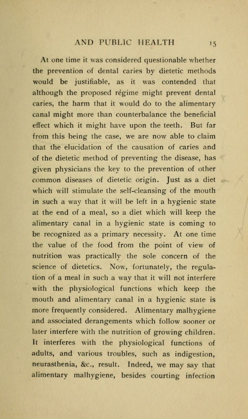 At one time it was considered questionable whether the prevention of dental caries by dietetic methods would be justifiable, as it was contended that although the proposed regime might prevent dental caries, the harm that it would do to the alimentary canal might more than counterbalance the beneficial effect which it might have upon the teeth. But far from this being the case, we are now able to claim that the elucidation of the causation of caries and of the dietetic method of preventing the disease, has given physicians the key to the prevention of other common diseases of dietetic origin. Just as a diet which will stimulate the self-cleansing of the mouth in such a way that it will be left in a hygienic state at the end of a meal, so a diet which will keep the alimentary canal in a hygienic state is coming to be recognized as a primary necessity. At one time the value of the food from the point of view of nutrition was practically the sole concern of the science of dietetics. Now, fortunately, the regula- tion of a meal in such a way that it wnll not interfere with the physiological functions which keep the mouth and alimentary canal in a hygienic state is more frequently considered. Alimentary malhygiene and associated derangements which follow sooner or later interfere with the nutrition of growing children. It interferes with the physiological functions of adults, and various troubles, such as indigestion, neurasthenia, &c., result. Indeed, we may say that alimentary malhygiene, besides courting infection