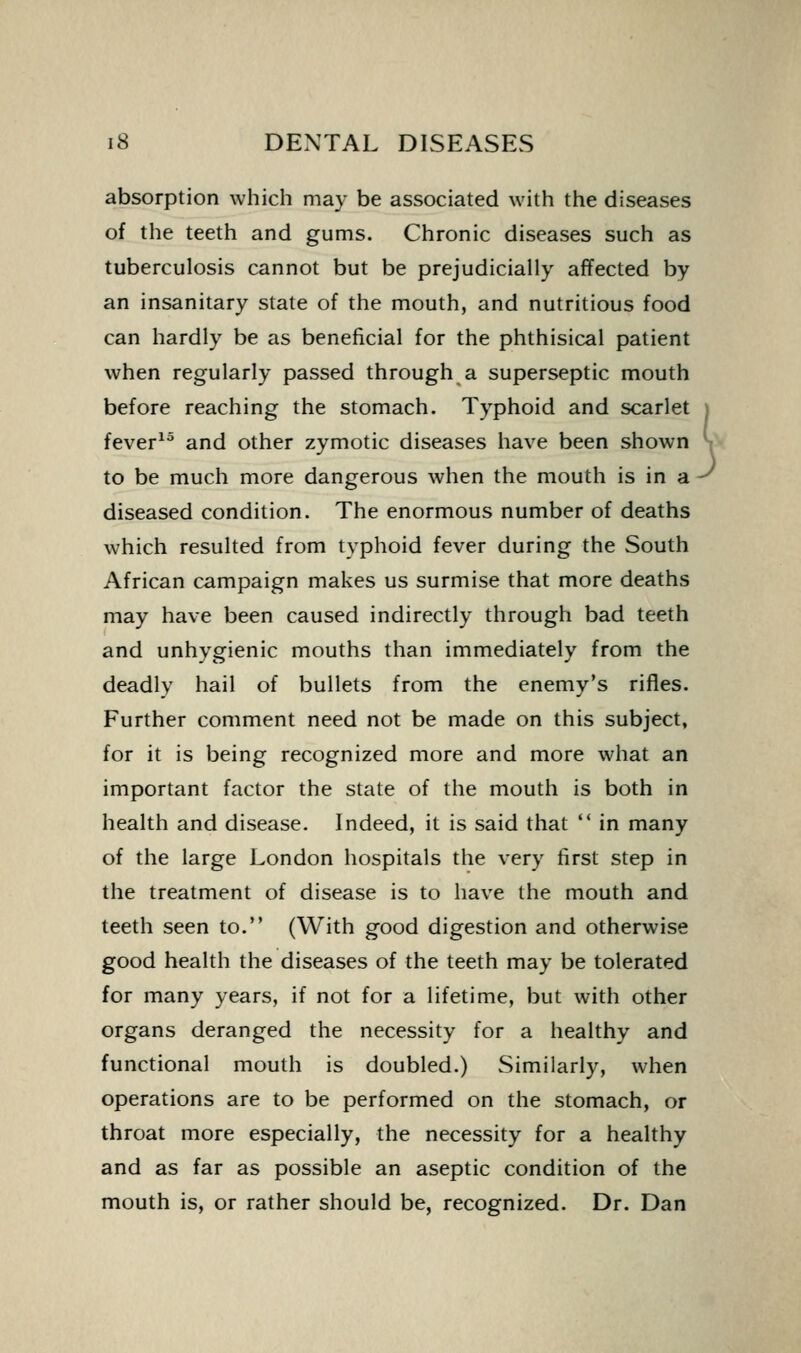 absorption which may be associated with the diseases of the teeth and gums. Chronic diseases such as tuberculosis cannot but be prejudicially affected by an insanitary state of the mouth, and nutritious food can hardly be as beneficial for the phthisical patient when regularly passed through a superseptic mouth before reaching the stomach. Typhoid and scarlet fever^^ and other zymotic diseases have been shown to be much more dangerous when the mouth is in a diseased condition. The enormous number of deaths which resulted from typhoid fever during the South African campaign makes us surmise that more deaths may have been caused indirectly through bad teeth and unhygienic mouths than immediately from the deadly hail of bullets from the enemy's rifles. Further comment need not be made on this subject, for it is being recognized more and more what an important factor the state of the mouth is both in health and disease. Indeed, it is said that  in many of the large London hospitals the very first step in the treatment of disease is to have the mouth and teeth seen to. (With good digestion and otherwise good health the diseases of the teeth may be tolerated for many years, if not for a lifetime, but with other organs deranged the necessity for a healthy and functional mouth is doubled.) Similarly, when operations are to be performed on the stomach, or throat more especially, the necessity for a healthy and as far as possible an aseptic condition of the mouth is, or rather should be, recognized. Dr. Dan