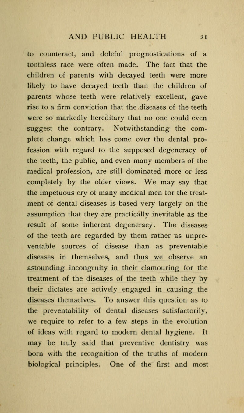 to counteract, and doleful prognostications of a toothless race were often made. The fact that the children of parents with decayed teeth were more likely to have decayed teeth than the children of parents whose teeth were relatively excellent, gave rise to a firm conviction that the diseases of the teeth were so markedly hereditary that no one could even suggest the contrary. Notwithstanding the com- plete change which has come over the dental pro- fession with regard to the supposed degeneracy of the teeth, the public, and even many members of the medical profession, are still dominated more or less completely by the older views. We may say that the impetuous cry of many medical men for the treat- ment of dental diseases is based very largely on the assumption that they are practically inevitable as the result of some inherent degeneracy. The diseases of the teeth are regarded by them rather as unpre- ventable sources of disease than as preventable diseases in themselves, and thus we observe an astounding incongruity in their clamouring for the treatment of the diseases of the teeth while they by their dictates are actively engaged in causing the diseases themselves. To answer this question as to the preventability of dental diseases satisfactorily, we require to refer to a few steps in the evolution of ideas with regard to modern dental hygiene. It may be truly said that preventive dentistry was born with the recognition of the truths of modern biological principles. One of the first and most