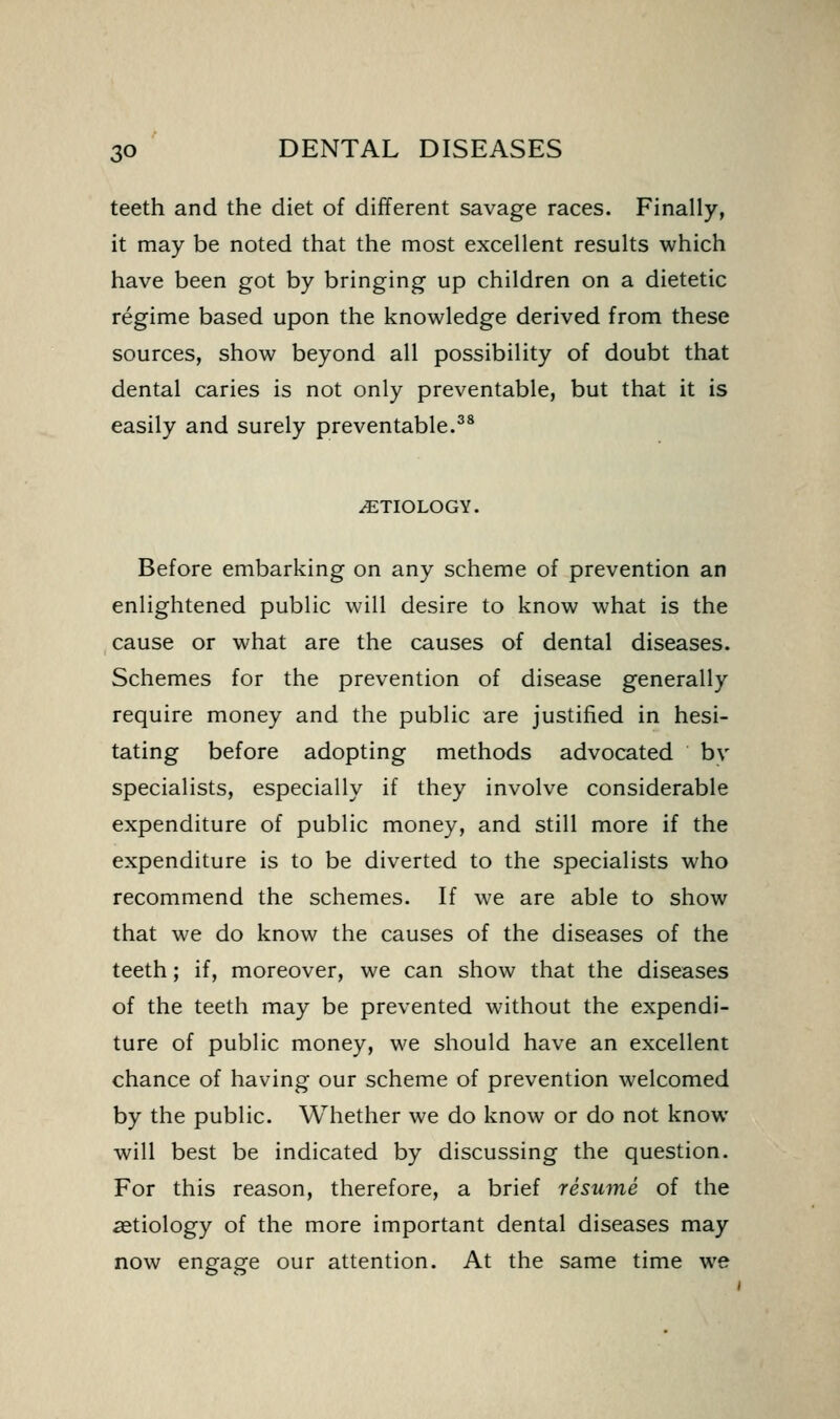 teeth and the diet of different savage races. Finally, it may be noted that the most excellent results which have been got by bringing up children on a dietetic regime based upon the knowledge derived from these sources, show beyond all possibility of doubt that dental caries is not only preventable, but that it is easily and surely preventable.^* ETIOLOGY. Before embarking on any scheme of prevention an enlightened public will desire to know what is the cause or what are the causes of dental diseases. Schemes for the prevention of disease generally require money and the public are justified in hesi- tating before adopting methods advocated bv specialists, especially if they involve considerable expenditure of public money, and still more if the expenditure is to be diverted to the specialists who recommend the schemes. If we are able to show that we do know the causes of the diseases of the teeth; if, moreover, we can show that the diseases of the teeth may be prevented without the expendi- ture of public money, we should have an excellent chance of having our scheme of prevention welcomed by the public. Whether we do know or do not know will best be indicated by discussing the question. For this reason, therefore, a brief resume of the aetiology of the more important dental diseases may now engage our attention. At the same time we