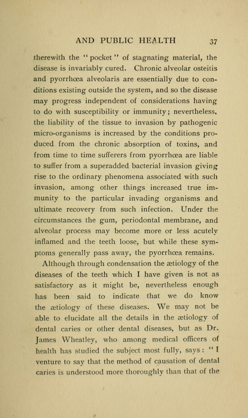 therewith the ** pocket  of stagnating material, the disease is invariably cured. Chronic alveolar osteitis and pyorrhoea alveolaris are essentially due to con- ditions existing outside the system, and so the disease may progress independent of considerations having to do with susceptibility or immunity; nevertheless, the liability of the tissue to invasion by pathogenic micro-organisms is increased by the conditions pro- duced from the chronic absorption of toxins, and from time to time sufferers from pyorrhoea are liable to suffer from a superadded bacterial invasion giving rise to the ordinary phenomena associated with such invasion, among other things increased true im- munity to the particular invading organisms and ultimate recovery from such infection. Under the circumstances the gum, periodontal membrane, and alveolar process may become more or less acutely inflamed and the teeth loose, but while these sym- ptoms generally pass away, the pyorrhoea remains. Although through condensation the aetiology of the diseases of the teeth which I have given is not as satisfactory as it might be, nevertheless enough has been said to indicate that we do know the (etiology of these diseases. We may not be able to elucidate all the details in the aetiology of dental caries or other dental diseases, but as Dr. James Wheatley, who among medical officers of health has studied the subject most fully, says: ** I venture to say that the method of causation of dental caries is understood more thoroughly than that of the