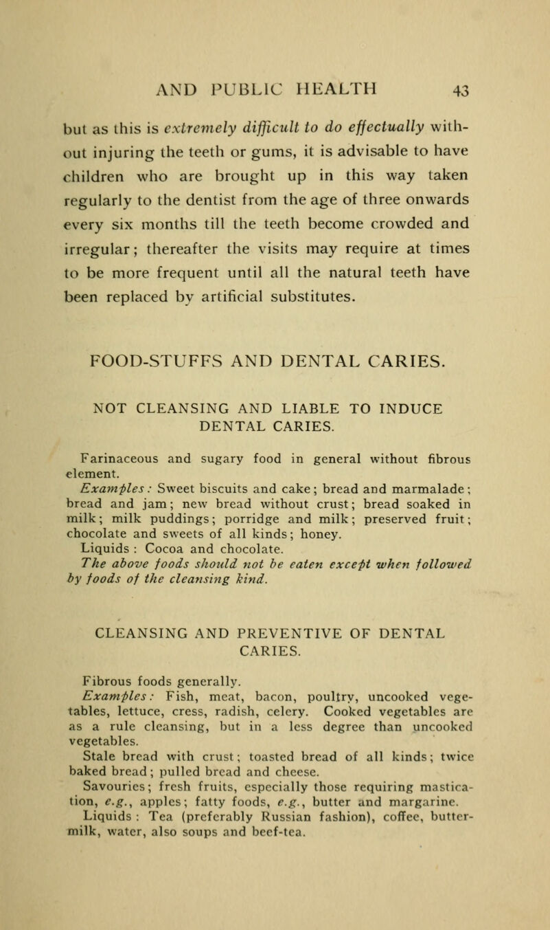 but as this is extremely difficult to do effectually with- out injuring the teeth or gums, it is advisable to have children who are brought up in this way taken regularly to the dentist from the age of three onwards every six months till the teeth become crowded and irregular; thereafter the visits may require at times to be more frequent until all the natural teeth have been replaced by artificial substitutes. FOOD-STUFFS AND DENTAL CARIES. NOT CLEANSING AND LIABLE TO INDUCE DENTAL CARIES. Farinaceous and sugary food in general without fibrous element. Examples : Sweet biscuits and cake ; bread and marmalade ; bread and jam; new bread without crust; bread soaked in milk; milk puddings; porridge and milk; preserved fruit; chocolate and sweets of all kinds; honey. Liquids : Cocoa and chocolate. The above foods should not be eaten except when followed by foods of the cleansing kind. CLEANSING AND PREVENTIVE OF DENTAL CARIES. Fibrous foods generally. Examples: Fish, meat, bacon, poultry, uncooked vege- tables, lettuce, cress, radish, celery. Cooked vegetables are as a rule cleansing, but in a less degree than uncooked vegetables. Stale bread with crust; toasted bread of all kinds; twice baked bread; pulled bread and cheese. Savouries; fresh fruits, especially those requiring mastica- tion, e.g., apples; fatty foods, e.g.., butter and margarine. Liquids : Tea (preferably Russian fashion), coffee, butter- milk, water, also soups and beef-tea.