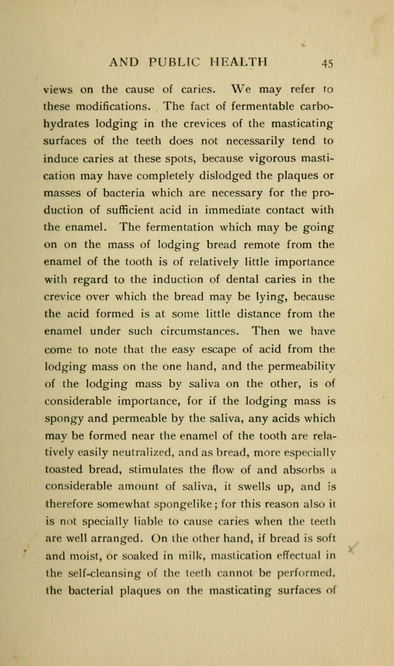 views on the cause of caries. We may refer to these modifications. The fact of fermentable carbo- hydrates lodging in the crevices of the masticating surfaces of the teeth does not necessarily tend to induce caries at these spots, because vigorous masti- cation may have completely dislodged the plaques or masses of bacteria which are necessary for the pro- duction of sufficient acid in immediate contact with the enamel. The fermentation which may be going on on the mass of lodging bread remote from the enamel of the tooth is of relatively little importance with regard to the induction of dental caries in the crevice over which the bread may be lying, because the acid formed is at some little distance from the enamel under such circumstances. Then we have come to note that the easy escape of acid from the lodging mass on the one hand, and the permeability of the lodging mass by saliva on the other, is of considerable importance, for if the lodging mass is spongy and permeable by the saliva, any acids which may be formed near the enamel of the tooth are rela- tively easily neutralized, and as bread, more especiallv toasted bread, stimulates the flow of and absorbs a considerable amount of saliva, it swells up, and is therefore somewhat spongelike; for this reason also it is not specially liable to cause caries when the teeth are well arranged. On the other hand, if bread is soft and moist, or soaked in milk, mastication effectual in the self-cleansing of the teeth cannot be performed, the bacterial plaques on the masticating surfaces of