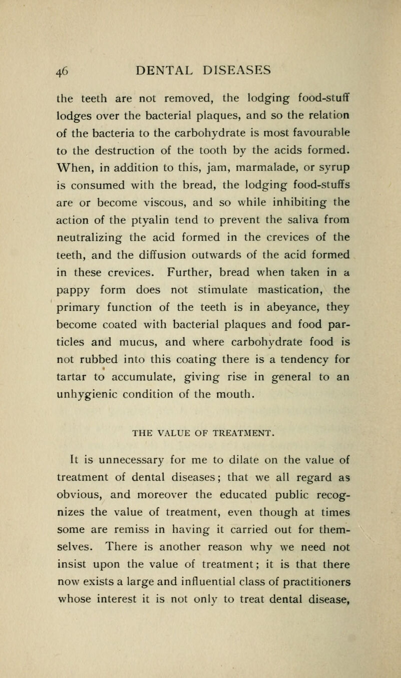 the teeth are not removed, the lodging food-stuflf lodges over the bacterial plaques, and so the relation of the bacteria to the carbohydrate is most favourable to the destruction of the tooth by the acids formed. When, in addition to this, jam, marmalade, or syrup is consumed with the bread, the lodging food-stuffs are or become viscous, and so while inhibiting the action of the ptyalin tend to prevent the saliva from neutralizing the acid formed in the crevices of the teeth, and the diffusion outwards of the acid formed in these crevices. Further, bread when taken in a pappy form does not stimulate mastication, the primary function of the teeth is in abeyance, they become coated with bacterial plaques and food par- ticles and mucus, and where carbohydrate food is not rubbed into this coating there is a tendency for tartar to accumulate, giving rise in general to an unhygienic condition of the mouth. THE VALUE OF TREATMENT. It is unnecessary for me to dilate on the value of treatment of dental diseases; that we all regard as obvious, and moreover the educated public recog- nizes the value of treatment, even though at times some are remiss in having it carried out for them- selves. There is another reason why we need not insist upon the value of treatment; it is that there now exists a large and influential class of practitioners whose interest it is not only to treat dental disease,