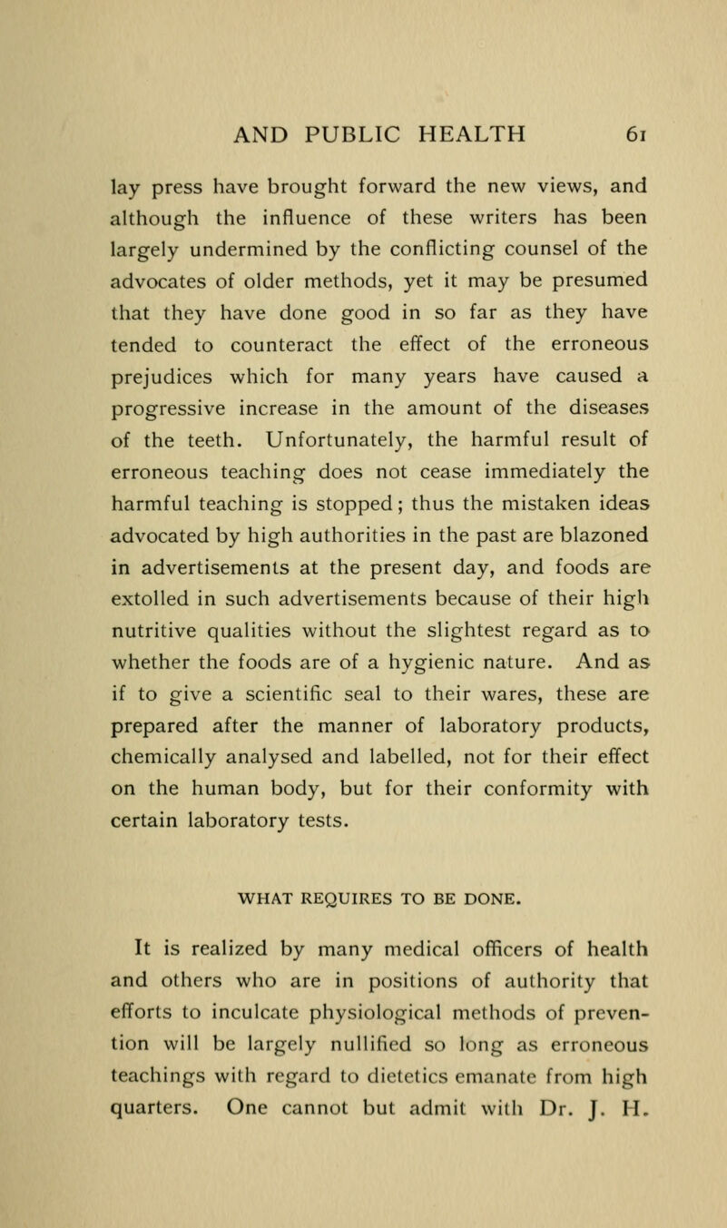 lay press have brought forward the new views, and although the influence of these writers has been largely undermined by the conflicting counsel of the advocates of older methods, yet it may be presumed that they have done good in so far as they have tended to counteract the effect of the erroneous prejudices which for many years have caused a progressive increase in the amount of the diseases of the teeth. Unfortunately, the harmful result of erroneous teaching does not cease immediately the harmful teaching is stopped; thus the mistaken ideas advocated by high authorities in the past are blazoned in advertisements at the present day, and foods are extolled in such advertisements because of their high nutritive qualities without the slightest regard as to whether the foods are of a hygienic nature. And as if to give a scientific seal to their wares, these are prepared after the manner of laboratory products, chemically analysed and labelled, not for their effect on the human body, but for their conformity with certain laboratory tests. WHAT REQUIRES TO BE DONE. It is realized by many medical officers of health and others who are in positions of authority that efforts to inculcate physiological methods of preven- tion will be largely nullified so long as erroneous teachings with regard to dietetics emanate from high quarters. One cannot but admit with Dr. J. H.