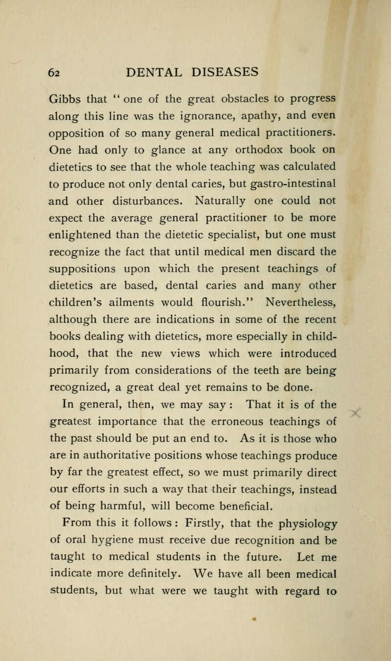 Gibbs that  one of the great obstacles to progress along this line was the ignorance, apathy, and even opposition of so many general medical practitioners. One had only to glance at any orthodox book on dietetics to see that the whole teaching was calculated to produce not only dental caries, but gastro-intestinal and other disturbances. Naturally one could not expect the average general practitioner to be more enlightened than the dietetic specialist, but one must recognize the fact that until medical men discard the suppositions upon which the present teachings of dietetics are based, dental caries and many other children's ailments would flourish. Nevertheless, although there are indications in some of the recent books dealing with dietetics, more especially in child- hood, that the new views which were introduced primarily from considerations of the teeth are being recognized, a great deal yet remains to be done. In general, then, we may say : That it is of the greatest importance that the erroneous teachings of the past should be put an end to. As it is those who are in authoritative positions whose teachings produce by far the greatest effect, so we must primarily direct our efforts in such a way that their teachings, instead of being harmful, will become beneficial. From this it follows: Firstly, that the physiology of oral hygiene must receive due recognition and be taught to medical students in the future. Let me indicate more definitely. We have all been medical students, but what were we taught with regard to