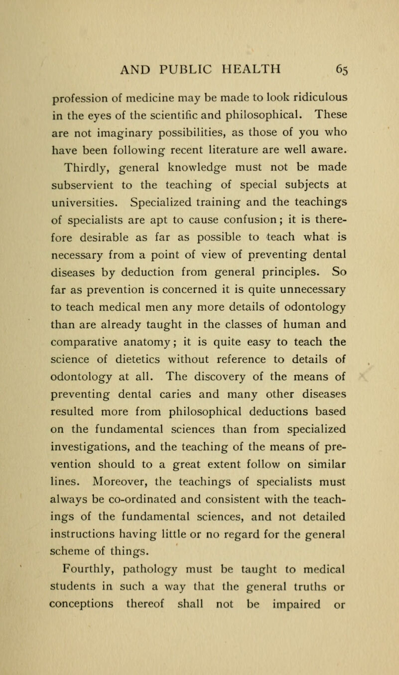 profession of medicine may be made to look ridiculous in the eyes of the scientific and philosophical. These are not imaginary possibilities, as those of you who have been following recent literature are well aware. Thirdly, general knowledge must not be made subservient to the teaching of special subjects at universities. Specialized training and the teachings of specialists are apt to cause confusion; it is there- fore desirable as far as possible to teach what is necessary from a point of view of preventing dental diseases by deduction from general principles. So far as prevention is concerned it is quite unnecessary to teach medical men any more details of odontology than are already taught in the classes of human and comparative anatomy; it is quite easy to teach the science of dietetics without reference to details of odontology at all. The discovery of the means of preventing dental caries and many other diseases resulted more from philosophical deductions based on the fundamental sciences than from specialized investigations, and the teaching of the means of pre- vention should to a great extent follow on similar lines. Moreover, the teachings of specialists must always be co-ordinated and consistent with the teach- ings of the fundamental sciences, and not detailed instructions having little or no regard for the general scheme of things. Fourthly, pathology must be taught to medical students in such a way that the general truths or conceptions thereof shall not be impaired or