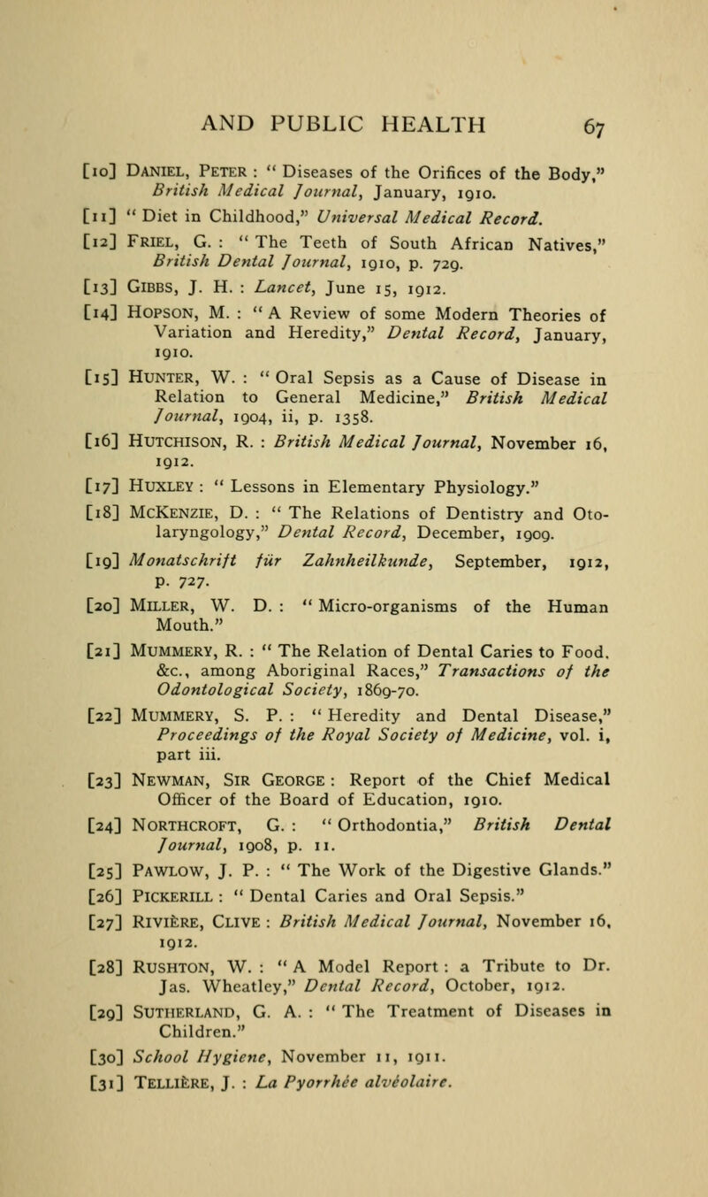 [10] Daniel, Peter :  Diseases of the Orifices of the Body, British Medical Journal, January, iqio. [11]  Diet in Childhood, Universal Medical Record. [12] Friel, G. :  The Teeth of South African Natives, British Dental Journal, igio, p. 729. [13] GiBBS, J. H. : Lancet, June 15, 1912. [14] HOPSON, M. : A Review of some Modern Theories of Variation and Heredity, Dental Record, January, 1910. [15] Hunter, W. :  Oral Sepsis as a Cause of Disease in Relation to General Medicine, British Medical Journal, 1904, ii, p. 1358. [16] Hutchison, R. : British Medical Journal, November 16, 1912. [17] Huxley :  Lessons in Elementary Physiology. [18] McKenzie, D. :  The Relations of Dentistry and Oto- laryngology, Dental Record, December, 1909. [19] Monatschrift fUr Zahnheilkunde, September, 1912, p. 727. [20] Miller, W. D. :  Micro-organisms of the Human Mouth. [21] Mummery, R. :  The Relation of Dental Caries to Food. &c., among Aboriginal Races, Transactions of the Odontological Society, 1869-70. [22] Mummery, S. P. :  Heredity and Dental Disease, Proceedings of the Royal Society of Medicine, vol. i, part iii. [23] Newman, Sir George : Report of the Chief Medical Officer of the Board of Education, 1910. [24] Northcroft, G. :  Orthodontia, British Dental Journal, 1908, p. 11. [25] Pawlow, J. P. :  The Work of the Digestive Glands. [26] PICKERILL :  Dental Caries and Oral Sepsis. [27] RivifcRE, Clive : British Medical Journal, November 16, 1912. [28] Rushton, W. : A Model Report : a Tribute to Dr. Jas. Wheatley, Dental Record, October, 1912. [29] Sutherland, G. A. :  The Treatment of Diseases in Children. [30] School Hygiene, November 11, 1911. [31] TELLlfeRE, ]. : La Pyorrhee alveolaire.