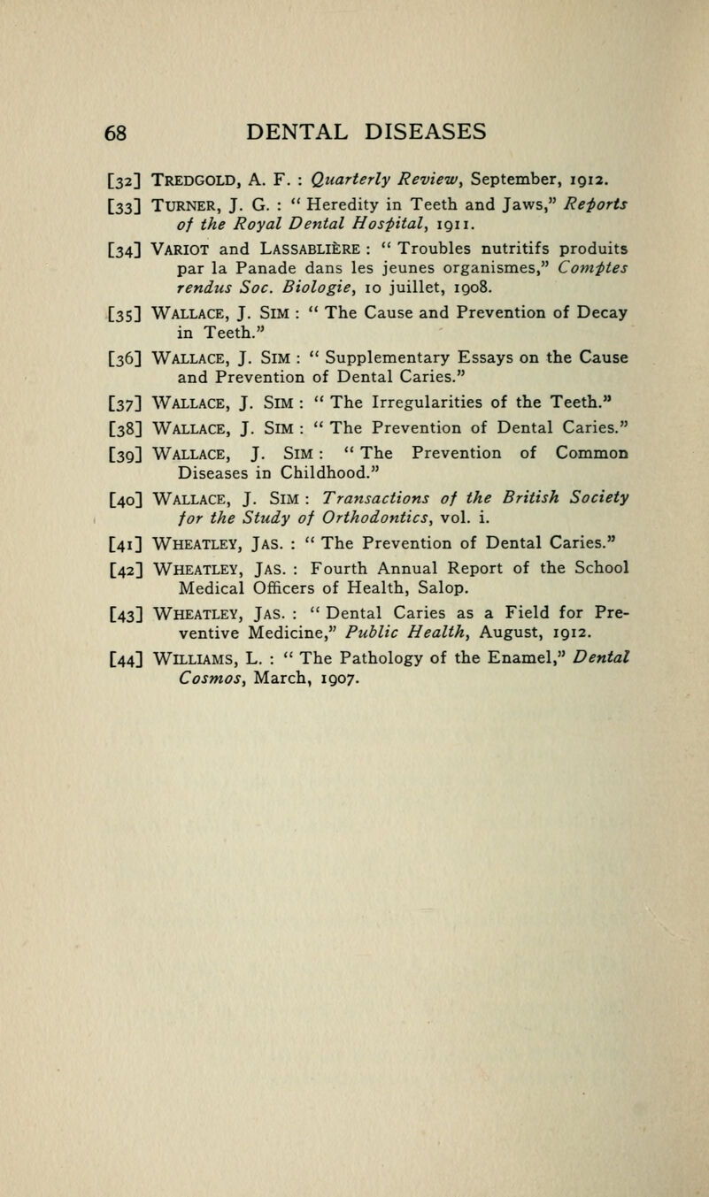 [32] Tredgold, a. F. : Quarterly Review, September, 1912. [23\ Turner, J. G. :  Heredity in Teeth and Jaws, Re-ports of the Royal Dental Hos-pital, igii. [34] VaRIOT and Lassabliere :  Troubles nutritifs produits par la Panade dans les jeunes organismes, Comftes renins Soc. Biologie, 10 juillet, igo8. [35] Wallace, J. Sim :  The Cause and Prevention of Decay in Teeth. [36] Wallace, J. Sim :  Supplementary Essays on the Cause and Prevention of Dental Caries. i27'\ Wallace, J. Sim :  The Irregularities of the Teeth. [38] Wallace, J. Sim :  The Prevention of Dental Caries. [39] Wallace, J. Sim :  The Prevention of Common Diseases in Childhood. [40] Wallace, J. Sim : Transactions of the British Society for the Study of Orthodontics, vol. i. [41] Wheatley, Jas. :  The Prevention of Dental Caries. [42] Wheatley, Jas. : Fourth Annual Report of the School Medical Officers of Health, Salop. [43] Wheatley, Jas. :  Dental Caries as a Field for Pre- ventive Medicine, Public Health, August, 1912. [44] Williams, L. :  The Pathology of the Enamel, Dental Cosmos, March, 1907.