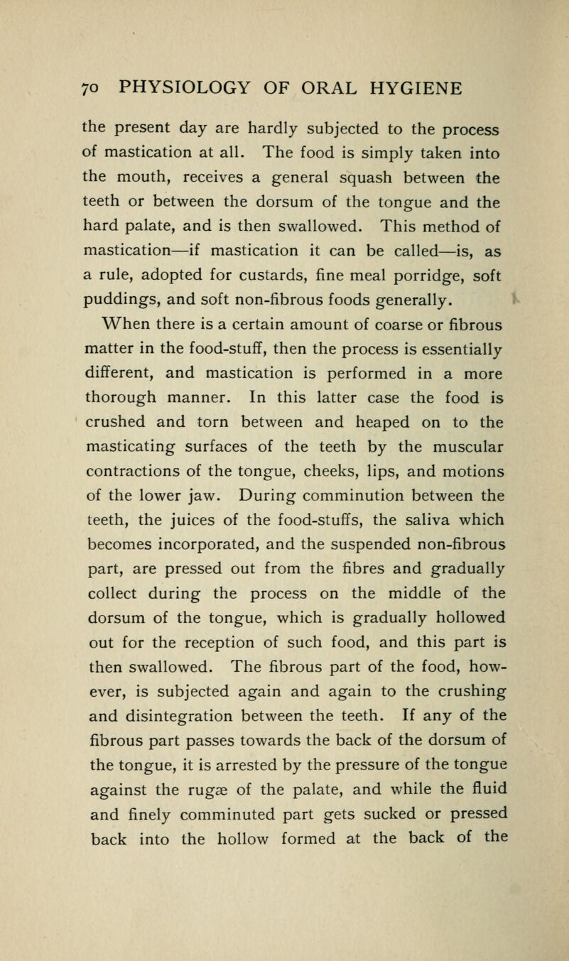 the present day are hardly subjected to the process of mastication at alL The food is simply taken into the mouth, receives a general squash between the teeth or between the dorsum of the tongue and the hard palate, and is then swallowed. This method of mastication—if mastication it can be called—is, as a rule, adopted for custards, fine meal porridge, soft puddings, and soft non-fibrous foods generally. When there is a certain amount of coarse or fibrous matter in the food-stuff, then the process is essentially different, and mastication is performed in a more thorough manner. In this latter case the food is crushed and torn between and heaped on to the masticating surfaces of the teeth by the muscular contractions of the tongue, cheeks, lips, and motions of the lower jaw. During comminution between the teeth, the juices of the food-stuffs, the saliva which becomes incorporated, and the suspended non-fibrous part, are pressed out from the fibres and gradually collect during the process on the middle of the dorsum of the tongue, which is gradually hollowed out for the reception of such food, and this part is then swallowed. The fibrous part of the food, how- ever, is subjected again and again to the crushing and disintegration between the teeth. If any of the fibrous part passes towards the back of the dorsum of the tongue, it is arrested by the pressure of the tongue against the rugae of the palate, and while the fluid and finely comminuted part gets sucked or pressed back into the hollow formed at the back of the