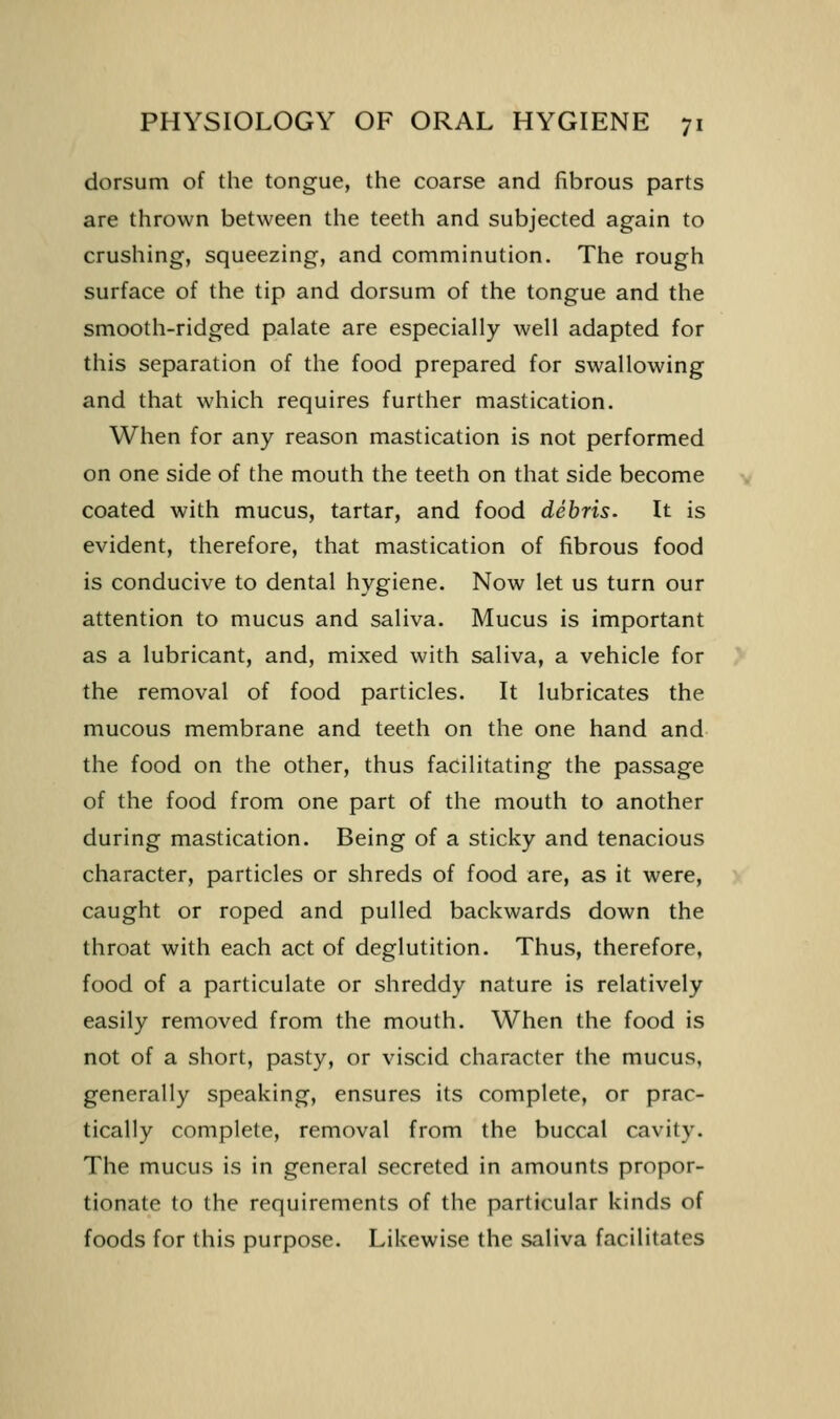 dorsum of the tongue, the coarse and fibrous parts are thrown between the teeth and subjected again to crushing, squeezing, and comminution. The rough surface of the tip and dorsum of the tongue and the smooth-ridged palate are especially well adapted for this separation of the food prepared for swallowing and that which requires further mastication. When for any reason mastication is not performed on one side of the mouth the teeth on that side become coated with mucus, tartar, and food debris. It is evident, therefore, that mastication of fibrous food is conducive to dental hygiene. Now let us turn our attention to mucus and saliva. Mucus is important as a lubricant, and, mixed with saliva, a vehicle for the removal of food particles. It lubricates the mucous membrane and teeth on the one hand and the food on the other, thus facilitating the passage of the food from one part of the mouth to another during mastication. Being of a sticky and tenacious character, particles or shreds of food are, as it were, caught or roped and pulled backwards down the throat with each act of deglutition. Thus, therefore, food of a particulate or shreddy nature is relatively easily removed from the mouth. When the food is not of a short, pasty, or viscid character the mucus, generally speaking, ensures its complete, or prac- tically complete, removal from the buccal cavity. The mucus is in general secreted in amounts propor- tionate to the requirements of the particular kinds of foods for this purpose. Likewise the saliva facilitates