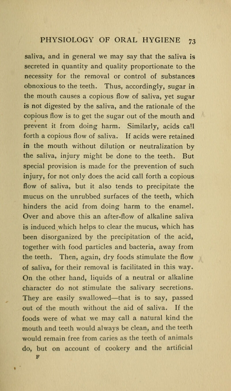 saliva, and in general we may say that the saliva is secreted in quantity and quality proportionate to the necessity for the removal or control of substances obnoxious to the teeth. Thus, accordingly, sugar in the mouth causes a copious flow of saliva, yet sugar is not digested by the saliva, and the rationale of the copious flow is to get the sugar out of the mouth and prevent it from doing harm. Similarly, acids call forth a copious flow of saliva. If acids were retained in the mouth without dilution or neutralization by the saliva, injury might be done to the teeth. But special provision is made for the prevention of such injury, for not only does the acid call forth a copious flow of saliva, but it also tends to precipitate the mucus on the unrubbed surfaces of the teeth, which hinders the acid from doing harm to the enamel. Over and above this an after-flow of alkaline saliva is induced which helps to clear the mucus, which has been disorganized by the precipitation of the acid, together with food particles and bacteria, away from the teeth. Then, again, dry foods stimulate the flow of saliva, for their removal is facilitated in this way. On the other hand, liquids of a neutral or alkaline character do not stimulate the salivary secretions. They are easily swallowed—that is to say, passed out of the mouth without the aid of saliva. If the foods were of what we may call a natural kind the mouth and teeth would always be clean, and the teeth would remain free from caries as the teeth of animals do, but on account of cookery and the artificial F